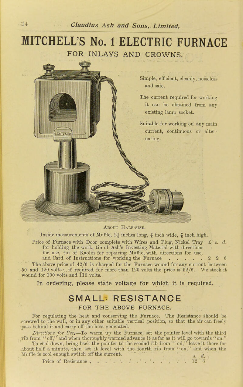 MITCHELL'S No. 1 ELECTRIC FURNACE FOR INLAYS AND CROWNS. Simple, efficient, cleanly, noiseless and safe. The current required for working it can be obtained from any existing lamp socket. Suitable for working on any main current, continuous or alter- nating. About Half-size. Inside measurements of Muffle, 2J inches long, | inch wide, | inch high. Price of Furnace with Door complete with Wires and Plug, Nickel Tray £ s. d. for holding the work, tin of Ash's Investing Material with directions for use, tin of Kaolin for repairing Muffle, with directions for use, and Card of Instructions for working the Furnace 2 2 6 The above price of 42/6 is charged for the Furnace wound for any current between -50 and 120 volts ;. if required for more than 120 volts the price is 52/6. We stock it wound for 100 volta and 110 volts. In ordering, please state voltage for which it is required. SMALL-. RESISTANCE FOR THE ABOVE FURNACE, For regulating the heat and conserving the Furnace. The Resistance should be screwed to the wall, or in any other suitable vertical position, so that the air can fi-eely ■pass behind it and carry ofiF the heat generated. Dvrcctims for Use,—To warm up the Furnace, set the pointer level with the third . rib from off, and when thoroughly warmed advance it as far as it will go towards on. To c6ol down, bring back the pointer to the second i-ib from  on, leave it there for 4ibout half a minute, then set it level with the fourth lib from on, and when the Muffle is cool enough switch off the current. — • i). d Price of Resistance . . , . ', . . . . 12 (1