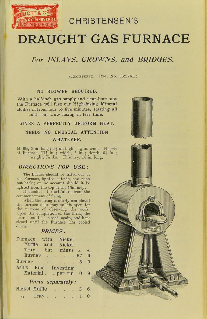 CHRISTENSEN'S DRAUGHT GAS FURNACE For INLAYS, CROWNS, and BRIDGES. (Registrred. Rkg. No. 362,761.) NO BLOWER REQUIRED. With a half-inch gas supply and clear-bore taps the Furnace will fuse our High-fusing Mineral • Bodies in from four to five minutes, starting all cold—^our Low-fusing in less time. GIVES A PERFECTLY UNIFORM HEAT. NEEDS NO UNUSUAL ATTENTION WHATEVER. Muffle, 3 in. long ; in. high ; IJ in. wide, of Furnace, llj in. ; width, 7 in. ; depth, 5J weight, 7J lbs. Chimney, 18 in. long. DIRECTIONS FOR USE : The Burner should be lifted out of the Furnace, lighted outside, and then put back ; on no account should it be lighted from the top of the Chimney. It should be turned full on from the commencement of firing. AVhen the firing is nearly completed the furnace door may be left open for the purpose of observing the work. Upon the completion of the firing the door should be closed again, and kept closed until the Furnace has cooled down. PRICES : Furnace with Nickel Muffle and Nickel Tray, but minus d. Burner . . . . 57 6 Burner 8 0 Ash's Fine Investing Material. . per tin 0 9 . Parts separately : Nickel Muffle ... 3 6 Tray .... 1 0