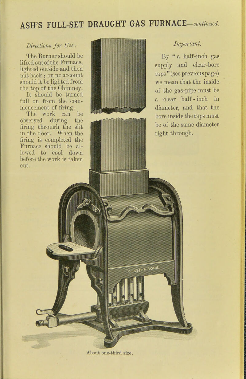 ASH'S FULL-SET DRAUGHT GAS F\]RliACE-contmued. Directions for Use: The Burner should be lifted out of the Furnace, lighted outside and then put back ; on no account should it be lighted from the top of the Chimney. It should be turned full on from the com- mencement of firing. The work can be observed during the firing through the slit in the door. When the firing is completed the Furnace should be al- lowed to cool down before the work is taken out. Important. By  a half-inch gas supply and clear-bore taps  (see previous page) we mean that the inside of the gas-pipe must be a clear half-inch in diameter, and that the bore inside the taps must be of the same diameter right through. About one-third size.