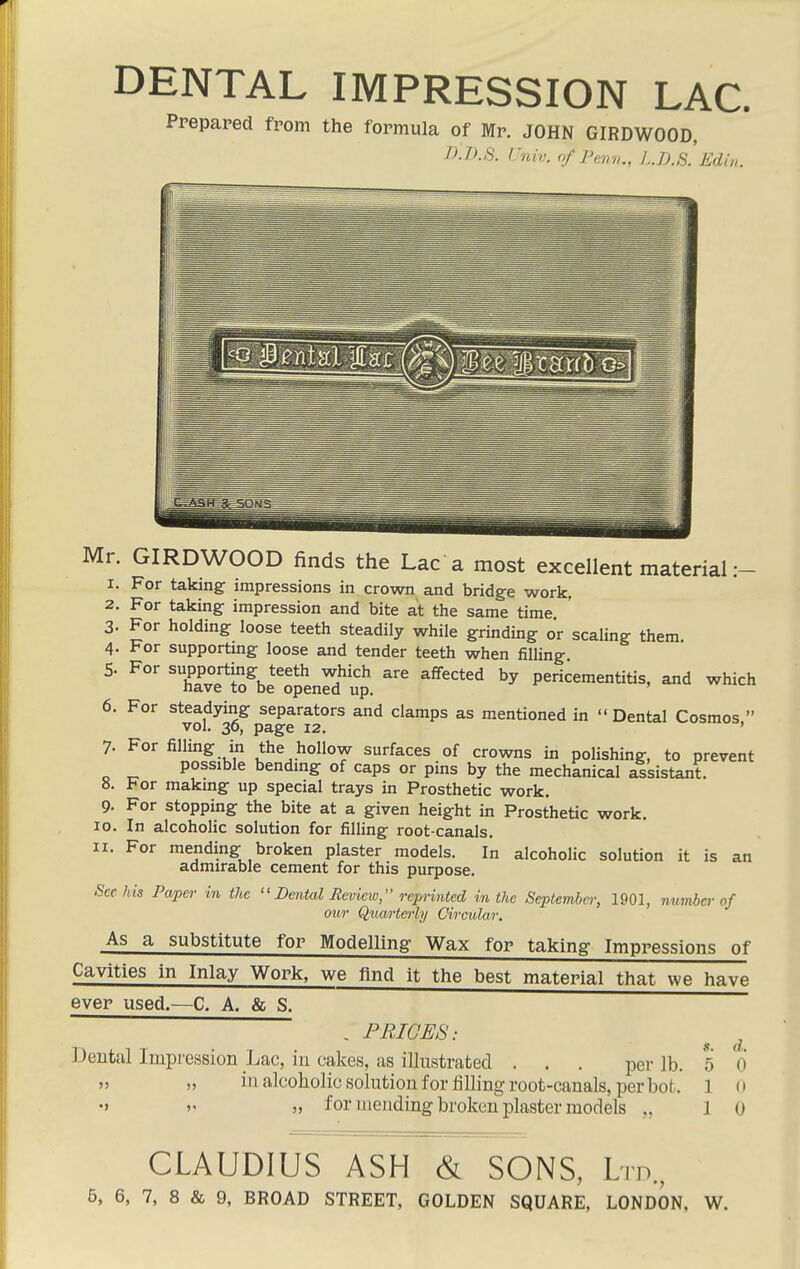 DENTAL IMPRESSION LAC. Prepared from the formula of Mr. JOHN GIRDWOOD, J):i>.t6. ruiv. of Pen,,., I..U.S. Edin. Mr. GIRDWOOD finds the Lac a most excellent material:- 1. For taking impressions in crown and bridge work, 2. For taking impression and bite at the same time 3. For holding loose teeth steadily while grinding o'r scaling them 4. For supportmg loose and tender teeth when filling 5. For XvTS^be^enrd'lt pericementitis, and which 6. For steadying separators and clamps as mentioned in  Dental Cosmos  vol. 30, page 12. ' 7. For filling in the hollow surfaces of crowns in polishing, to prevent possible bendmg of caps or pins by the mechanical assistant. 8. For makmg up special trays in Prosthetic work. 9. For stopping the bite at a given height in Prosthetic work. 10. In alcoholic solution for filling root-canals. 11. For mending broken plaster models. In alcoholic solution it is an admirable cement for this purpose. Sec his Paper in the Dental Review, reprinted in the Septemier, 1901, numbcv of our Qua/rtei-ly Oi/i'cular, As a substitute for Modelling Wax for taking Impressions of Cavities in Inlay Work, we find it the best material that we have ever used.^—C. A. & S. , FRIGES: ^ ^ Dental Impression Lac, in cakes, as illustrated . . . pei- lb. 5 0  j> ill alcoholic solution for tilling root-canals, per bot. 1 o V „ for mending broken plaster models „ 10 CLAUDIUS ASH & SONS, Lm,,