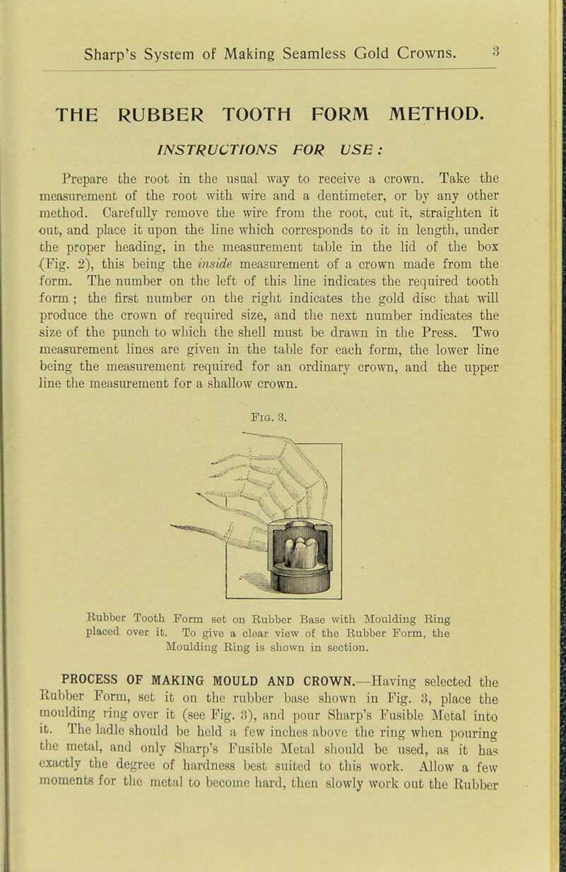 THE RUBBER TOOTH FORM METHOD. Prepare the root in the usual way to receive a crown. Take the measurement of the root with wire and a dentimeter, or by any other method. Carefully remove the wire from the root, cut it, straighten it out, and place it upon the line which corresponds to it in length, under the proper heading, in the measurement table in the lid of the box (Fig. 2), this being the inside measurement of a crown made from the form. The number on the left of this line indicates the required tooth form; the first number on the right indicates the gold disc that will produce the crown of required size, and the next number indicates the size of the punch to which the shell must be drawn in the Press. Two measurement lines are given in the table for each form, the lower line being the measurement required for an ordinary crown, and the upper line the measurement for a shallow crown. PROCESS OF MAKING MOULD AND CROWN.—Having selected the Ptubber Form, set it on the rubber base shown in Fig. 3, place the moulding ring over it (see Fig. 3), and pour Sharp's Fusible Metal into It. The ladle should be held a few inches above the ring when pouring the metal, and only Sharp's Fusible Metal should be used, as it has exactly the degree of hardness best suited to this work. Allow a few moments for the metal to become hard, then slowly work out the Rubber INSTRUCTIONS FOR USE : Pig. 3. Rubber Tooth Form set on Rubber Base with Moulding Ring placed over it. To give a clear view of the Rubber Form, the Moulding Ring is shown in section.