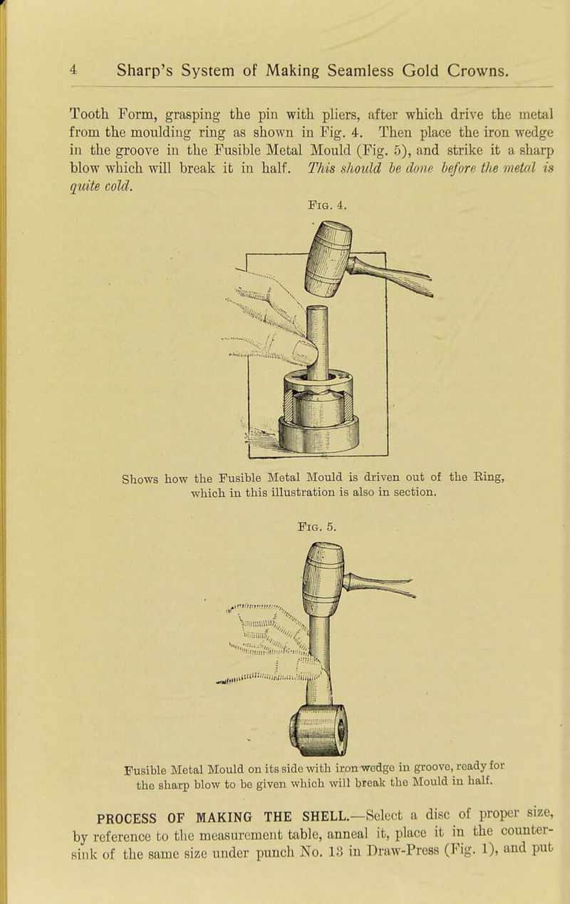 Tooth Form, grasping the pin with pliers, after which drive the metal from the moulding ring as shown in Fig. 4. Then place the iron wedge in the groove in the Fusible Metal Mould (Fig. 5), and strike it a sharp blow which will break it in half. This should he done before the metal is quite cold. Fig. 4. Shows how the Fusible Metal Mould is driven out of the Ring, which in this illustration is also in section. Fig. 5. Fusible Metal Mould on its side with iron wodgo in groove, ready for the sharp blow to be given which will break the Mould in half. PROCESS OF MAKING THE SHELL.—Select a disc of proper size, by reference to the measurement table, anneal it, place it in the counter- sink of the same size under punch No. 13 in Draw-Press (Fig. 1), and put