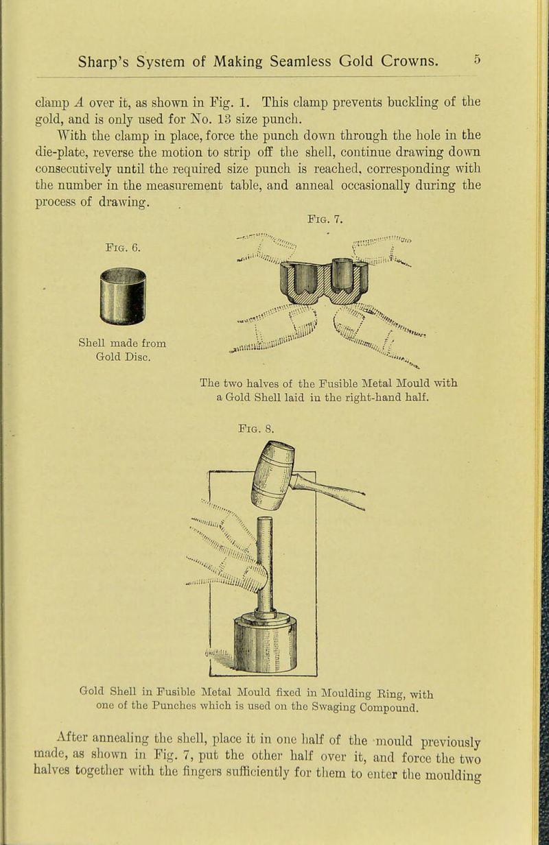 clamp A over it, as shown in Fig. 1. This clamp prevents buckling of the gold, and is only used for No. 13 size punch. With the clamp in place, force the punch down through the hole in the die-plate, reverse the motion to strip off the shell, continue drawing down consecutively until the required size punch is reached, corresponding with the number in the measurement table, and anneal occasionally during the process of drawing. Fig. 7, The two halves of the Fusible Metal Mould with a Gold Shell laid iu the right-hand half. Fig. 8. Gold Shell in Fusible Metal Mould fixed in Moulding Ring, with one of the Punches which is used on the Swaging Compound. After annealing the shell, place it in one half of the mould previously made, as shown in Fig. 7, put the othei- half over it, and force the two halves together with the fingers sulRciently for them to enter the moulding