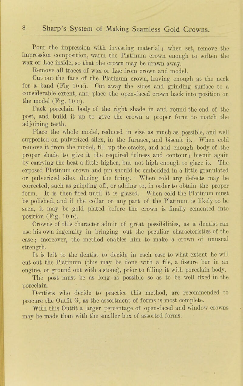 Pour the impression with investing material; when set, remove the impression composition, warm the Platinum crown enough to soften the wax or Lac inside, so that the crown may be drawn away. Remove all traces of wax or Lac from crown and model. Cut out the face of the Platinum crown, leaving enough at the neck for a band (Fig 10b). Cut away the sides and grinding surface to a considerable extent, and place the open-faced crown back into position on the model (Fig. 10 c). Pack porcelain body of the right shade in and round the end of the post, and build it up to give the crown a proper form to match the adjoining teeth. Place the whole model, reduced in size as much as possible, and well supported on pulverized silex, in the furnace, and biscuit it. When cold remove it from the model, fill up the cracks, and add enough body of the proper shade to give it the required fulness and contour; biscuit again by carrying the heat a little higher, but not high enough to glaze it. The exposed Platinum crown and pin should be embedded in a little granulated or pulverized silex during the firing. When cold any defects may be corrected, such as grinding off, or adding to, in order to obtain the proper form. It is then fired until it is glazed. When cold the Platinum must be polished, and if the collar or any part of the Platinum is likely to be seen, it may be gold plated before the crown is finally cemented into position (Fig. 10 d). Crowns of this character admit of great possibilities, as a dentist can use his own ingenuity in bringing out the peculiar characteristics of the case ; moreover, the method enables him to make a crown of unusual strength. It is left to the dentist to decide in each case to what extent he will cut out the Platinimi (this may be done with a file, a fissure bur in an engine, or ground out with a stone), prior to filling it with porcelain body. The post must be as long as possible so as to be well fixed in the porcelain. Dentists who decide to practice this method, are recommended to procure the Outfit G, as the assortment of forms is most complete. With this Outfit a larger percentage of open-faced and window crowns may be made than with the smaller box of assorted forms.