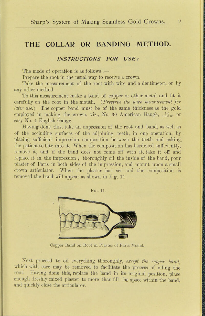 THE COLLAR OR BANDING METHOD. INSTRUCTIONS FOR USE : The mode of operation is as follows :— Prepare the root in the usual way to receive a crown. Take the measurement of the root with wire and a dentimeter, or by any other method. To this measurement make a band of copper or other metal and fit it carefully on the root in the mouth. {Preserve the wire measurement for later use.) The copper band must be of the same thickness as the gold employed in making the crown, viz., No. 30 American Gauge, y^^o, or easy No. 4 English Gauge. Having done this, take an impression of the root and band, as well as of the occluding surfaces of the adjoining teeth, in one operation, by placing sufficient impression composition between the teeth and asking, the patient to bite into it. When the composition has hardened sufficiently, remove it, and if the band does not come off with it, take it off and replace it in the impression ; thoroughly oil the inside of the band, pour plaster of Paris in both sides of the impression, and mount upon a small crown articulator. When the plaster has set and the composition is removed the band will appear as shown in Fig. 11. Next proceed to oil everything thoroughly, rxrept the copper hand, which with care may be removed to facilitate the process of oiling the root. Having done this, replace the band in its original position, place enough freshly mixed plaster to more than fill th£ space within the band, and quickly close the articulator. Fig. 11. Copper Band on iioot in Plaster of Paris Model,
