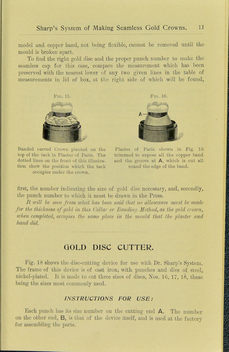 model and copper band, not being flexible, cannot be removed until the- monld is broken apart. To find the right gold disc and the proper punch number to make the seamless cap for this case, compare the measurement which has been preserved with the nearest lower of any two given hues in the table of measurements in lid of box, at the right side of which will be found. Pig. 15. Banded carved Crown planted on the top of the tack in Plaster of Paris. The dotted lines on the front of this illustra- tion show the position which the tack occupies under the crown. Fig. 16. Plaster of Paris shown in Fig. 15 trimmed to expose all the copper band and the groove at A, which is cut all round the edge of the band. first, the number indicating the size of gold disc necessary, and, secondly, the punch number to which it must be drawn in the Press. It ivill Ve seen from lohat has been said that no alloivance mvst be made for the thichiess of gold in this Collar or Bandinr/ Method, as the gold croivn, lohen completed, occiqries the same place in the mould that the plaster and band did. GOLD DISC CUTTER. Fig. 18 shows the disc-cutting device for use with Dr. Sharp's System. The frame of this device is of cast iron, with punches and dies of steel, nickel-plated. It is made to cut three sizes of discs, Nos. 16, 17, 18, these being the sizes most commonly used. INSTRUCTIONS FOR USE : Each punch has its size number on the cutting end A. The number on the other end, B, is tliat of the device itself, and is used at the factory for assembling the parts.