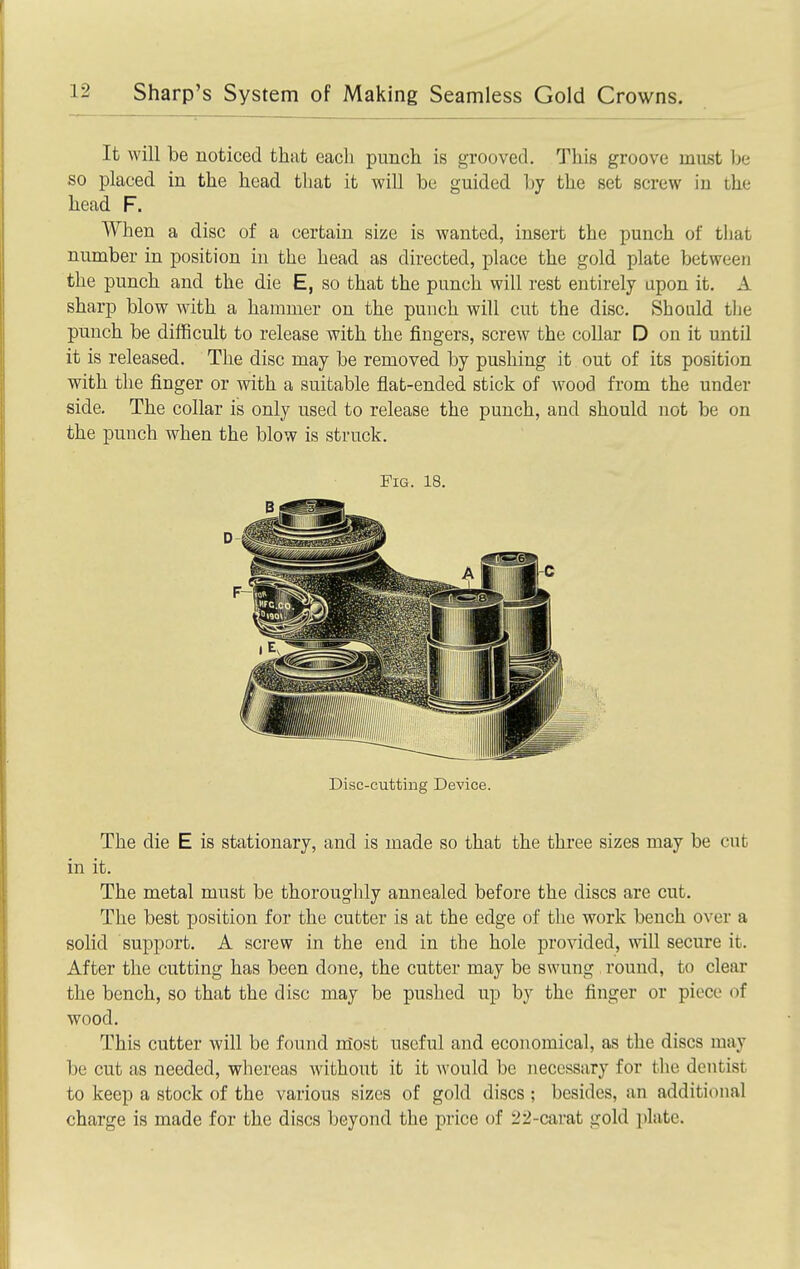 It will be noticed that each punch is grooved. This groove muist be so placed in the head that it will be guided by the set screw iu the head F. When a disc of a certain size is wanted, insert the punch of that number in position in the head as directed, place the gold plate between the punch and the die E, so that the punch will rest entirely upon it. A sharp blow with a hammer on the punch will cut the disc. Should the punch be difficult to release with the fingers, screw the collar D on it until it is released. The disc may be removed by pushing it out of its position with the finger or with a suitable flat-ended stick of wood from the under side. The collar is only used to release the punch, and should not be on the punch when the blow is struck. Fig. 18. Disc-cutting Device. The die E is stationary, and is made so that the three sizes may be cut in it. The metal must be thoroughly annealed before the discs are cut. The best position for the cutter is at the edge of the work bench over a solid support. A screw in the end in the hole provided, will secure it. After the cutting has been done, the cutter may be swung round, to clear the bench, so that the disc may be pushed up by the finger or piece of wood. This cutter will be found most useful and economical, as the discs may be cut as needed, whereas without it it Avould be necessary for the dentist to keep a stock of the various sizes of gold discs ; besides, an additional charge is made for the discs beyond the price of 22-carat gold plate.