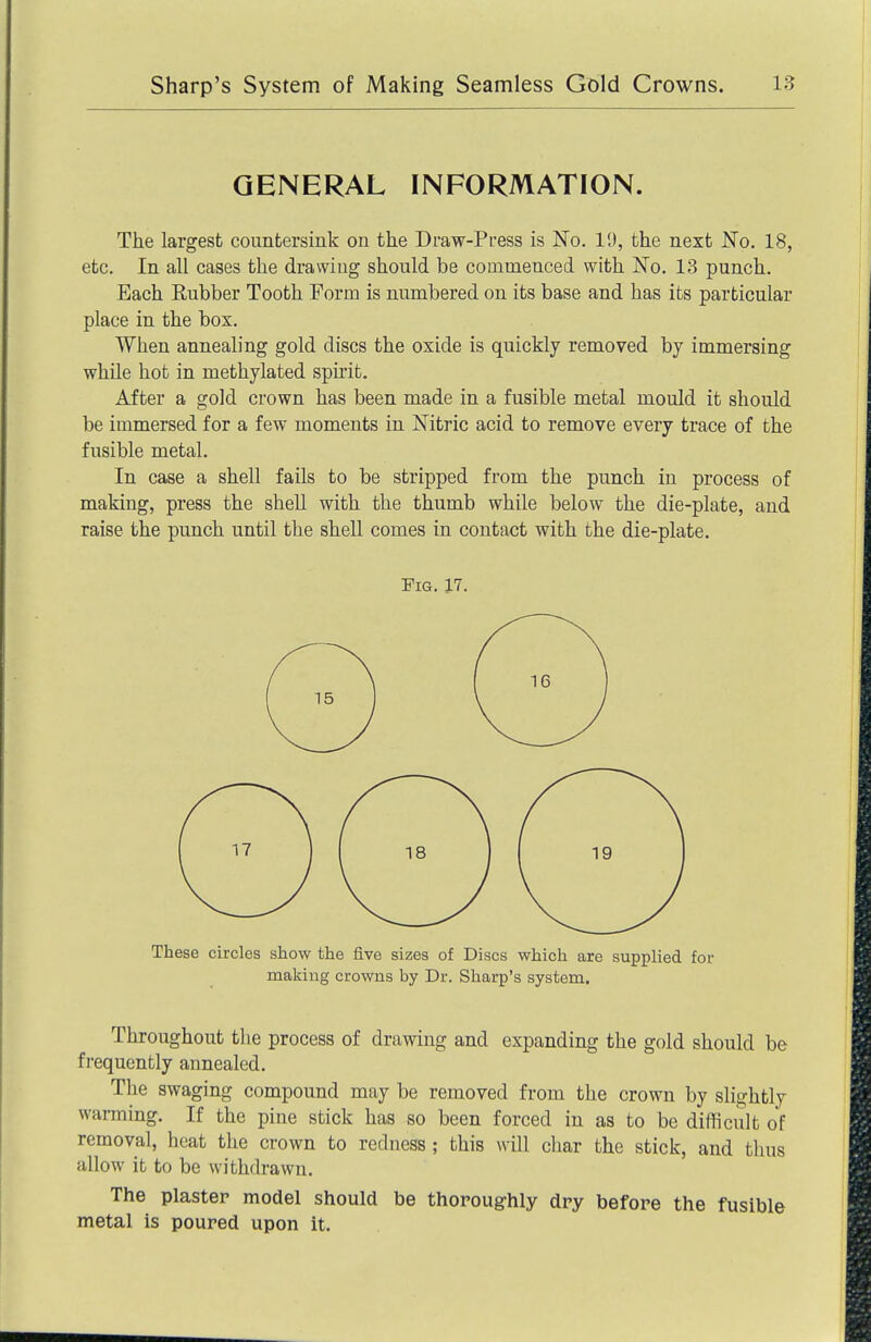 GENERAL INFORMATION. The largest countersink on the Draw-Press is No. 19, the next No. 18, etc. In all cases the drawing should be commenced with No. 13 punch. Each Rubber Tooth Form is numbered on its base and has its particular place in the box. When annealing gold discs the oxide is quickly removed by immersing while hot in methylated spu'it. After a gold crown has been made in a fusible metal mould it should be immersed for a few moments in Nitric acid to remove every trace of the fusible metal. In case a shell fails to be stripped from the punch in process of making, press the shell with the thumb while below the die-plate, and raise the punch until the shell comes in contact with the die-plate. Fig. 17. These circles show the five sizes of Discs which are supplied for making crowns by Dr. Sharp's system. Throughout tlie process of drawing and expanding the gold should be frequently annealed. The swaging compound may be removed from the crown by slightly warming. If the pine stick has so been forced in as to be difficult of removal, heat the crown to redness ; this will char the stick, and thus allow it to be withdrawn. The plaster model should be thoroughly dry before the fusible metal is poured upon it.