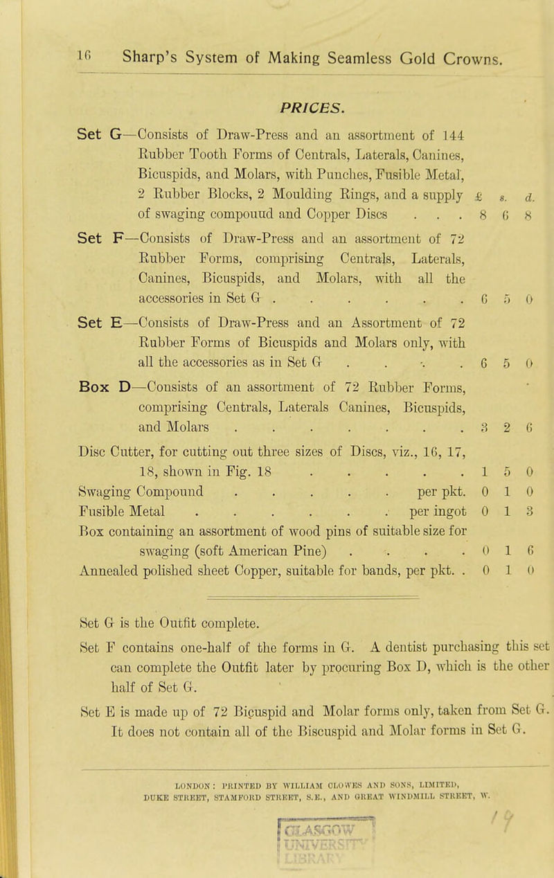 PRICES. Set G—Consists of Draw-Press and an assortment of 144 Rubber Tooth Forms of Centrals, Laterals, Canines, Bicuspids, and Molars, with. Punches, Fusible Metal, 2 Eubber Blocks, 2 Moulding Rings, and a supply £ «. a. of swaging compound and Copper Discs . . . 8 (5 8 Set F—Consists of Draw-Press and an assortment of 72 Rubber Forms, comprising Centrals, Laterals, Canines, Bicuspids, and Molars, with all the accessories in Set G . . . . . .650 Set E—Consists of Draw-Press and an Assortment of 72 Rubber Forms of Bicuspids and Molars only, with all the accessories as in Set G . . -. .660 Box D—Consists of an assortment of 72 Rubber Forms, comprising Centrals, Laterals Canines, Bicuspids, and Molars 3 2 (i Disc Cutter, for cutting out three sizes of Discs, viz., 16, 17, 18, shown in Fig. 18 15 0 Swaging Compound ..... per pkt. 010 Fusible Metal per ingot 0 13 Box containing an assortment of wood pins of suitable size for swaging (soft American Pine) . . . .016 Annealed polished sheet Copper, suitable for bands, per pkt. . 0 1 (> Set Gr is the Outfit complete. Set F contains one-half of the forms in G. A dentist purchasing this set can complete the Outfit later by procuring Box D, which is the other half of Set G . Set E is made up of 72 l^icuspid and Molar forms only, taken from Set G. It does not contain all of the Biscuspid and Molar forms in Sot G. LONDON : I'lUNTED BY WILLIAM CLOWES AND SONS, LIMITED, DUKE STREET, STAMKOUD STHEET, S.E., AND GREAT WINDMILL STKKET, W.