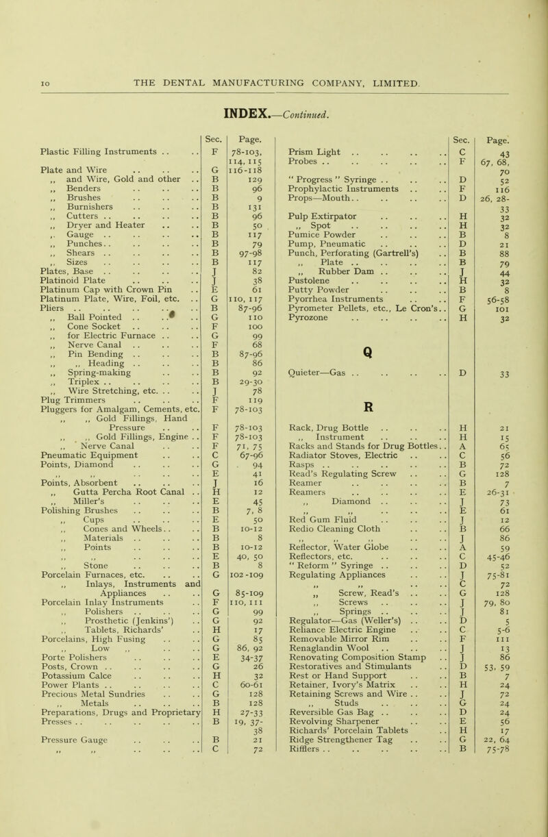 INDEX Sec. Page. Plastic Filling Instruments . . r 78-103, 114, 115 Plate and Wire I 16 -118 and Wire, Gold and other I > r> 129 Benders r> I > 90 Brushes TD r> 9 Burnishers 131 ,, Cutters .. ±5 90 T^fTTOf o nT—r /:i o 4 o t so ,. Gauge . . . . .. . • Jt> 117 A Llill^llCo .* >• •> 79 ^ r\ £^3 re Oilt;d.lo . . . . • . . • I > 97-98 ,, Sizes . . . . • • • > TD Xj 117 Plates, Base . . . . .. .. T J 0^ iTiatinoiu r^iaxe . . .. . • T J 30 Platinum Cap with Crown Pin . . r- T 01 Platinum Plate, Wire, Foil, etc, . . Vjr I 10, 117 Pliers . . . . . . • a ,, rsaii Jrointeci . . . R 07-90 \J I 10 ,, Cone Socket T? 17 100 ,, for Klectric Furnace . . \j 99 Nerve Canal TT X* 00 ,, Pin Bending ■D r> 87-96 ,, ,, Heading rs 00 Spring-making ±5 92 J, Triplex . . 12 rS 29-30 Wire Stretching, etc. . . . . T J Plug Trimmers 119 Pluggers for Amalgam, Cements, etc. r 78-103 ,, ,, Gold Fillings, Hand Pressure ■p c 70-103 ,, Gold Fillings, Engine .. T7 r 78-103 ,, Nerve Canal r 71. 75 Pneumatic Equipment 67-96 Points, Diamond 94 41 Points, Absorbent T J 10 „ Gutta Percha Root Canal .. \j ii 12 Miller's Ii 45 Polishing Brushes TD r> T ft 7. 0 Cups XT 50 Cones and Wheels. . . . 1, £> 10-12 Materials rS Q ,, Points r> 10-1 2 E 40, 50 Stone a Q 0 Porcelain Furnaces, etc. G 102 -109 Inlays, Instruments and Appliances Vj 85-109 Porcelain Inlay Instruments . . I 10, III ,, Polishers G 99 Tablets, Richards' Q H 17 Porcelains, High Fusing G 85 ,, Low G 86, 92 Porte Polishers E 34-37 Posts, Crown . . G 26 Potassium Calce H 32 Power Plants .. C 60-61 Precious Metal Sundries G 128 Metals B 128 Preparations, Drugs and Proprietary H 27-33 Presses .. B 19. 37- 38 Pressure Gauge B 21 72 I—Continued. Sec. Page. Prism Light .. C 43 Probes .. F 67, 68, Progress byrmge .. D 70 52 Prophylactic Instruments F 116 Props—Mouth. . D 26 28- Pulp Extirpator H 33 32 ,, Spot H 32 8 Pumice Powder B Pump, Pneumatic D 21 Punch, Perforating (Gartrell's) B 88 Plate B 79 Rubber Dam .. J 44 Pustolene H 8 Putty Powder B Pyorrhea Instruments F 56-58 Pyrometer Pellets, etc., Le Crons.. G lOI Pyrozone H 32 Quieter—Gas . . D 33 T> XV Rack, Drug Bottle H 21 ,, Instrument H 15 Racks and Stands for Drug Bottles.. A 65 Kadiator stoves, iilectnc C 56 Rasps . . Read's Regulating Screw B 72 G 128 Reamer B 7 Reamers E 26-31 ,, Diamond J 73  E 61 Red Gum Fluid J 12 Redio Cleaning Cloth B 66 J 86 Reflector, Water Globe A 59 Reflectors, etc. C 45-46  Reform  Syringe . . D 52 Regulating Appliances J 75-81 C 72 „ Screw, Read's G 128 ,, Screws J 79, 80 Springs J 81 Regulator—Gas (Weller's) 5 Reliance Electric Engine c 5-6 Removable Mirror Rim F III Renaglandin Wool J 13 Renovating Composition Stamp J 86 Restoratives and Stimulants D 53> 59 Rest or Hand Support B 7 Retainer, Ivory's Matrix H 24 Retaining Screws and Wire . . J 72 ,, Studs G 24 Reversible Gas Bag .. D 24 Revolving Sharpener Richards' Porcelain Tablets E 56 H 17 Ridge Strengthener Tag G 22, 64