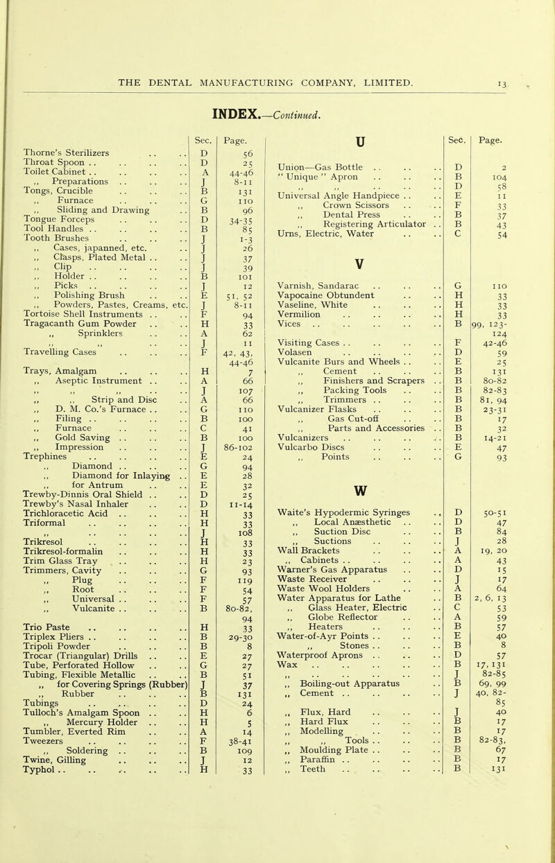 INDEX.—Continued. Thome's Sterilizers Throat Spoon .. Toilet Cabinet . . Preparations Furnace Tongue Forceps Tooth Brushes Cases, japanned, etc. Clasps, Plated Metal .. Clip Picks Polishing Brush Powders, Pastes, Creams, etc ,, Sprinklers Aseptic Instrument . . ,, ,, Strip and Disc D. M. Co.'s Furnace .. ,, Impression Trephines Diamond Diamond for Inlaying ,, for Antrum Trewby-Dinnis Oral Shield . . Trewby's Nasal Inhaler Trimmers, Cavity Trio Paste Trocar (Triangular) Drills Tube, Perforated Hollow for Covering Springs (Rubber) Tubings TuUoch's Amalgam Spoon Mercury Holder Tumbler, Everted Rim Twine, Gilling Typhol .. Sec. Page. D 56 D 25 A 44-46 J 8-11 131 G 110 D 34-35 J 1-3 J 26 J 37 J 39 J 12 E 51, 52 J 8-11 94 33 A 62 J 11 42, 43, 44-46 7 A 66 J 107 A 66 G I ID 41 J 86-102 E 24 G 94 E 28 E 32 D 25 D 11-14 33 33 J 108 33 33 23 G 93 54 57 94 H 33 29-30 E 27 G 27 51 J 37 131 D 24 H 6 H 5 A 14 J 12 H 33 u Union—Gas Bottle  Unique  Apron Universal Angle Handpiece Crown Scissors Dental Press Registering Articulator Urns, Electric, Water V Varnish, Sandarac Vapocaine Obtundent Vaseline, White Visiting Cases . . Vulcanite Burs and Wheels . . Finishers and Scrapers Packing Tools Trimmers . . Vulcanizer Flasks Vulcarbo Discs Points w ,, Suction Disc Warner's Gas Apparatus Globe Reflector Heaters Waterproof Aprons . . Wax BoiUng-out Apparatus Flux, Hard Hard Flux Modelling Paraffin .. Teeth Sec. Page.