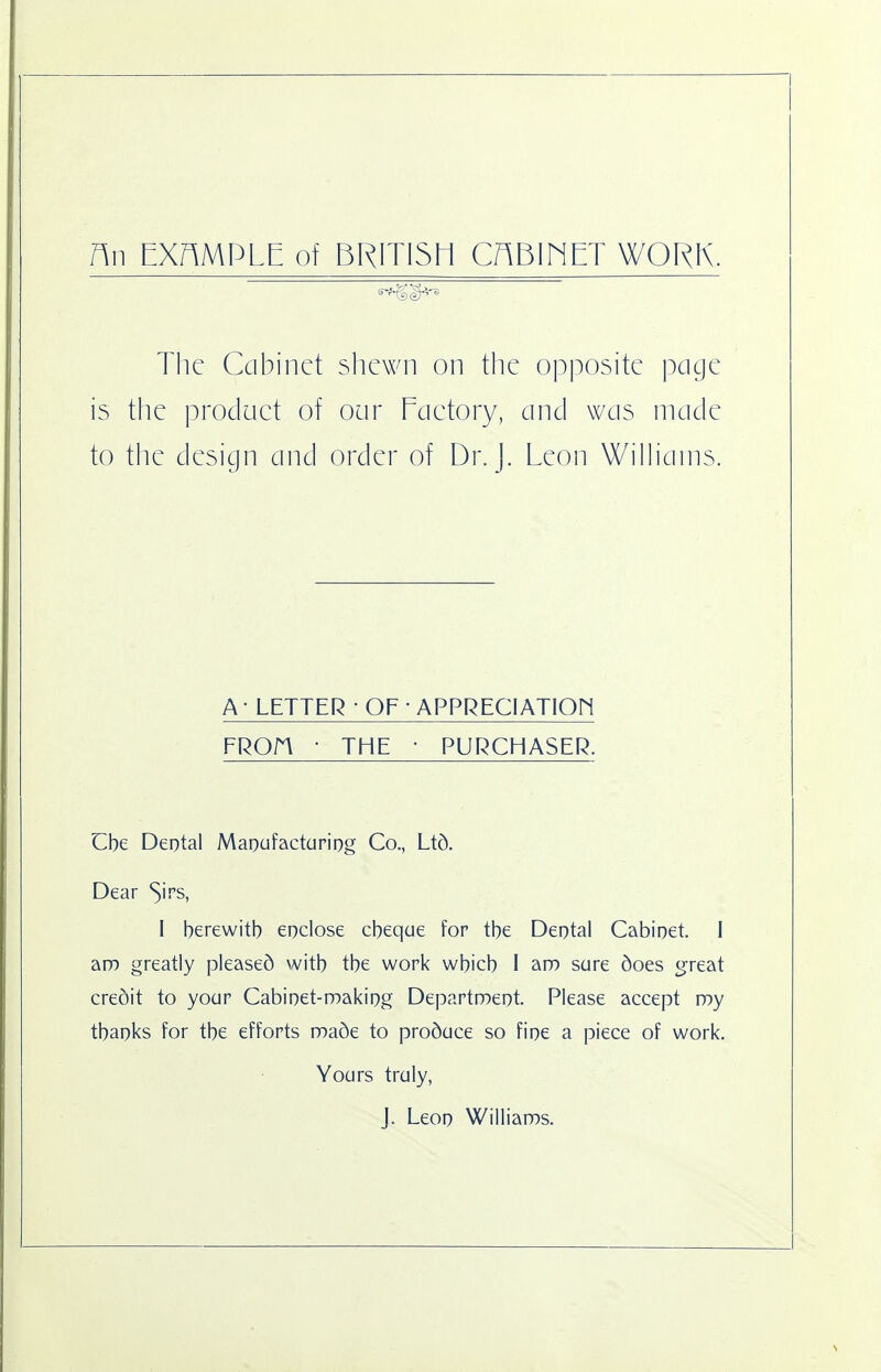 An EXAMPLE of BRITI5E1 CABINET WORK. The Cabinet shewn on the opposite page is the prodact of our Eaetory, and was made to the design and order of Dr. J. Leon Williams. A - LETTER • OF • APPRECIATIOFI FROn • THE • PURCHASER. Cbe Deotal Maoufactariog Co., Ltd. Dear ^irs, I berewitb eoclose cbeque for tbe Deotal Cabioet. I am greatly pleased witb tbe work wbicb I aro sure does great credit to your Cabioet-noakiog Departrneot. Please accept my tbaoks for tbe efforts made to produce so fioe a piece of work. Yours truly, J. Leoo Williams.