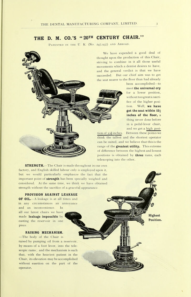 • THE DENTAL MANUFACTURING COMPANY, LIMITED. 3 THE D. M. CO.'S 20™ CENTURY CHAIR.' Patented in the U. K. (No. 247,937) and Abroad. We have expended a good deal of thought upon the production of this Chair, striving to combine in it all those useful movements which a dentist desires to have, and the general verdict is that we have succeeded. But our chief aim was to get the seat nearer to the floor than had already been accomplished—to meet the universal cry for a lower position, without too great a sacri- fice of the higher posi- tion. Well, we have got the seat within 15J inches of the floor, a thing never done before in a pedal-lever chair, and we get a high posi- tion of 33^ inches. Between these points we think the tallest and the shortest operator can be suited, and we believe that this is the range of the greatest utility. This extreme of difference between the liighest and lowest positions is obtained by three rams, each telescoping into the other. STRENGTH.—The Chair is made throughout in our own factory, and English skilled labour only is employed upon it, but we would particularly emphasize the fact that the important point of strength has been specially weighed and considered. At the same time, we think we have obtained strength without the sacrifice of a graceful appearance. PROVISION AGAINST LEAKAGE OF OIL.—A leakage is at all times and in any circumstances an annoyance and an inconvenience. In all our latest chairs we liave made leakage impossible by casting the reservoir in one piece. RAISING MECHANISM. —The body of the Chair is raised by pumping oil from a reservoir, by means of a foot lever, into the tele- scopic rams ; and the mechanism is such that, with the heaviest patient in the Chair, its elevation may be accomplished without exertion on the part of the operator. Highest Position.
