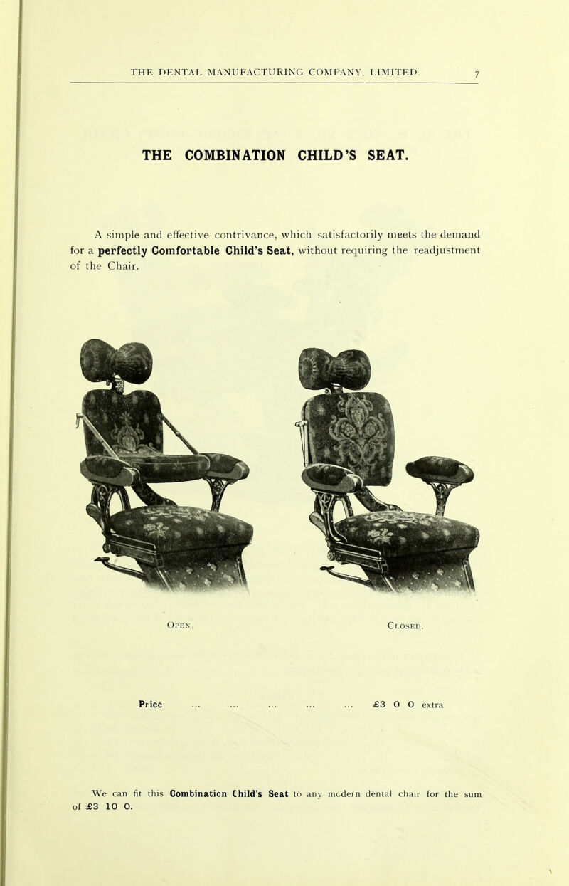 THE COMBINATION CHILD'S SEAT. A simple and effective contrivance, which satisfactorily meets the demand for a perfectly Comfortable Child's Seat, without requiring the readjustment of the Chair. Price ... ... ... ... ... £3 0 0 extra We can fit this Combination Child's Seat to any modern dental chair for the sum of £3 10 0.