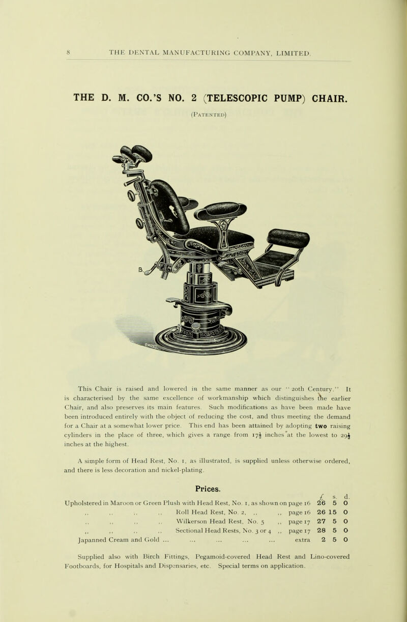 THE D. M. CO.'S NO. 2 (TELESCOPIC PUMP) CHAIR. (Patented) This Chair is raised and lowered in the same manner as our ■' 20th Century. It is characterised by the same e.xcellence of workmanship which distinguishes earher Chair, and also preserves its main features. Such modifications as have been made have been introduced entirely with the object of reducing the cost, and thus meeting the demand for a Chair at a somewhat lower price. This end has been attained by adopting two raising cylinders in the place of three, which gives a range from 17I inches at the lowest to 29J inches at the highest. A simple form of Head Rest, No. i, as illustrated, is supplied unless otherwise ordered, and there is less decoration and nickel-plating. Prices. £ s. d. Upholstered in Maroon or Green Plush with Head Rest, No. i, as shown on page 16 26 5 O Roll Head Rest, No. 2, ,, ,, page 16 26 15 O Wilkerson Head Rest, No. 5 ,, page 17 27 5 O ,, ,, ,, ,, Sectional Head Rests, No. 3 or 4 ,, page 17 28 5 O Japanned Cream and Gold ... ... ... ... ... extra 2 5 0 Supplied also with Birch Fittings, Pegamoid-covered Head Rest and Lino-covered Footboards, for Hospitals and Dispensaries, etc. Special terms on application.