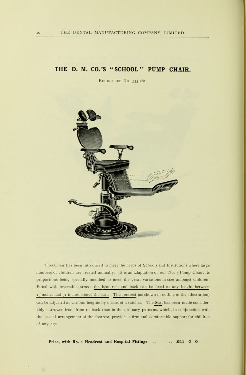 lO THE D. M. CO.'S SCHOOL PUMP CHAIR. Registered No. 533,261. This Chair has been introduced to meet the needs of Schools and Institutions where large numbers of children are treated annually. It is an adaptation of our No. 3 Pump Chair, its proportions being specially modified to meet the great variations in size amongst children. Fitted with reversible arms ; the head-rest and back can be fixed at any height between 13 inches and 31 inches above the seat. The footrest (as shown in outline in the illustration) can be adjusted at various heights by means of a ratchet. The Seat has been made consider- ably 'narrower from front to back than in the ordinary patterns, which, in conjunction with the special arrangement of the footrest, provides a firm and comfortable support for children of any age.