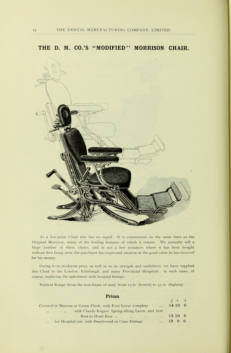 THE D. M. CO.'S MODIFIED MORRISON CHAIR. As a low-price Chair this has no equal. It is constructed on the same lines as the Original Morrison, many of the leading features of which it retains. We annually sell a large [^number of tiiese chairs, and in not a few instances where it has been bought without first being seen, the purchaser has expressed surprise at the good value he has received for his money. Owing to its moderate price, as well as to its strength and usefulness, we have supplied this Chair to the London, Edinburgh, and many Provincial Hospitals ; in such cases, of course, replacing the upholstery with hospital fittings. Vertical Range (from the iron frame of seat), from 15 in. (lowest) to 35 in. (highest). Prices. £ s. d. Covered in Maroon or Green Plush, with Foot Lever complete ... 14 10 0 with Claude Rogers' Spring-tilting Lever, and Arm Rest to Head Rest ... ... ... ... 15 10 O for Hospital use, with Beechwood or Cane Fittings ... 12 O O