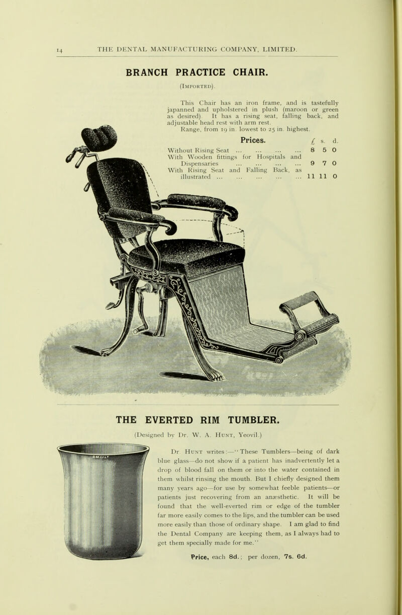 BRANCH PRACTICE CHAIR. (Imported) , This Chair has an iron frame, and is tastefully japanned and upholstered in plush (maroon or green as desired). It has a rising seat, falling back, and adjustable head rest with arm rest. Range, from 19 in. lowest to 25 in. highest. Prices. Without Rising Seat ... With Wooden fittings for Hospitals and Dispensaries With Rising Seat and Falling Back, as illustrated ... 8 5 THE EVERTED RIM TUMBLER. (Designed by Dr. W. A. Hunt, Yeovil.) Dr Hunt writes: — These Tumblers—being of dark blue glass—do not show if a patient has inadvertently let a drop of blood fall on them or into the water contained in them whilst rinsing the mouth. But I chiefly designed them many years ago—for use by somewhat feeble patients—or patients just recovering from an anaesthetic. It will be found that the well-everted rim or edge of the tumbler far more easily comes to the lips, and the tumbler can be used more easily than those of ordinary shape. I am glad to find the Dental Company are keeping them, as I always had to get them specially made for me. Price, each 8d.; per dozen, 7s. 6d.