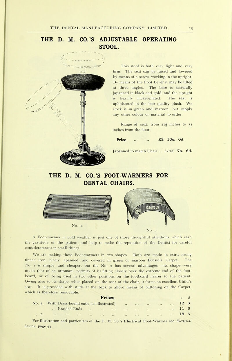 THE D. M. CO.'S ADJUSTABLE OPERATING STOOL. This stool is both very hght and very firm. The seat can be raised and lowered by means of a screw working in the upright. By means of the Foot Lever it may be tilted at three angles. The base is tastefully japanned in black and gold, and the upright is heavily nickel-plated. The seat is upholstered in the best quality plush. We stock it in green and maroon, but supply any other colour or material to order. Range of seat, from 21J inches to 33 inches from the floor. Price £2 10s. Od. Japanned to match Chair .. extra 7s. 6d. THE D. M. CO.'S FOOT WARMERS FOR DENTAL CHAIRS. No. 2 A Foot-warmer in cold weather is just one of those thoughtful attentions which earr the gratitude of the patient, and help to make the reputation of the Dentist for careful considerateness in small things. We are making these Foot-warmers in two shapes. Both are made in extra strong tinned iron, nicely japanned, and covered in green or maroon Brussels Carpet. The No. I is simple, and cheaper, but the No. 2 has several advantages:—its shape—very much that of an ottoman—permits of its fitting closely over the extreme end of the foot- board, or of being used in two other positions on the footboard nearer to the patient. Owing also to its shape, when placed on the seat of the chair, it forms an excellent Child's seat. It is provided with studs at the back to afford means of buttoning on the Carpet, which is therefore removable. Prices. s. d. No. I. With Brass-bound ends (as illustrated) 12 6 ,, Braided Ends ... ... ... 11 6 ,, 2 18 6 For illustration and particulars of the D. M. Co.'s Electrical Foot-Warmer see Electrical Section, page 54.