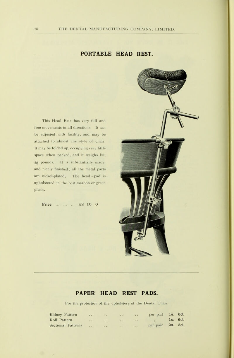 PORTABLE HEAD REST. This Head Rest has very full and free movements in all directions. It can be adjusted with facility, and may be attached to almost any style of chair. It may be folded up, occupying very little space when packed, and it weighs but 5j pounds. It is substantially made, and nicely finished ; all the metal parts are nickel-plated. The head - pad is upholstered in the best maroon or green plush. Price £2 10 O PAPER HEAD REST PADS. For the protection of the upholstery of the Dental Chair. Kidney Pattern .. .. .. .. per pad Is. 6d. Roll Pattern .. .. .. .. ,, Is. 6d. Sectional Patterns .. .. .. . . per pair 2s. Sd.