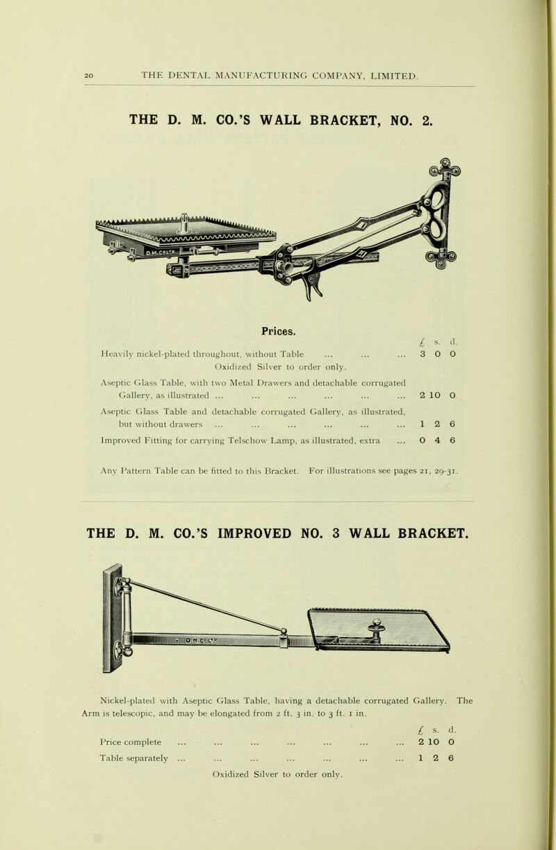 THE D. M. CO.'S WALL BRACKET, NO. 2. Prices. Heavily nickel-plated throuf^hout, without Table ... ... ... 3 0 0 Oxidized Silver to order only. Aseptic Glass Table, with two Metal Drawers and detachable corrugated Gallery, as illustrated ... ... ... ... ... ... 5S 10 O Aseptic Glass Table and detachable corrugated Gallery, as illustrated, but without drawers ... ... ... ... ... ... 12 6 Improved Fitting for carrying Telschow Lamp, as illustrated, extra ... 0 4 6 Any Pattern Table can be fitted to this Bracket. For illustrations see pages 2i, 29-31. THE D. M. CO.'S IMPROVED NO. 3 WALL BRACKET. Nickel-plated with Aseptic Glass Table, having a detachable corrugated Gallery. The Arm is telescopic, and may be elongated from 2 ft. 3 in. to 3 ft. i in. / s. d. Price complete ... ... ... ... ... ... ... 2 10 O Table separately ... ... ... ... ... ... ... 12 6 Oxidized Silver to order only.