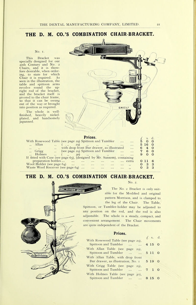 THE D. M. CO.'S COMBINATION CHAIR BRACKET. No. I. This Bracket was specially designed for our 20th Century and No. 2 Chairs, and it is there- fore desirable, when order- ing, to state for which Chair it is required. As seen in the illustration, the table and spittoon arms revolve round the up- right rod of the bracket, and the bracket itself is pivoted to the chair frame, so that it can be swung out of the way or brought into position as required. The whole is well- finished, heavily nickel- plated, and handsomely japanned. Prices. With Rosewood Table (see page 29) Spittoon and Tumbler ,, Allan ,, ( ,, 29) ,, ,, ,, with drop front Bur drawer, as illustrated ,, Grigg ,, (see page 29) Spittoon and Tumbler Holmes ,, ( ,, 30) If fitted with Case (see page 65), (designed by Mr. Sansom), containing preparation bottles... ... ... ... ... ... ... extra Wool Holder (see page 64) ... ... ... ... ... Waste Wool Receiver (see page 64) ... ... ... ... I s. d. 5 0 0 5 16 0 6 4 0 7 6 0 9 0 0 0 11 6 0 3 3 0 3 3 THE D. M. CO.'S COMBINATION CHAIR BRACKET. No. 2. The No. 2 Bracket is only suit- able for the Modified and original pattern Morrison, and is clamped to the leg of the Chair. The Table, Spittoon, or Tumbler-holder may be adjusted to any position on the rod, and the rod is also adjustable. The whole is a steady, compact, and convenient arrangement. The Chair movements are quite independent of the Bracket. Prices. £ s. d With Rosewood Table (see page 29), Spittoon and Tumbler 4 15 0 With Allan Table (see page 29), Spittoon and Tumbler 5 11 0 With Allan Table, with drop front Bur drawer, as illustration, No. i 5 19 0 With Grigg Table (see page 29), Spittoon and Tumbler 7 1 0 With Holmes Table (see page 30), Spittoon and Tumbler 8 15 0