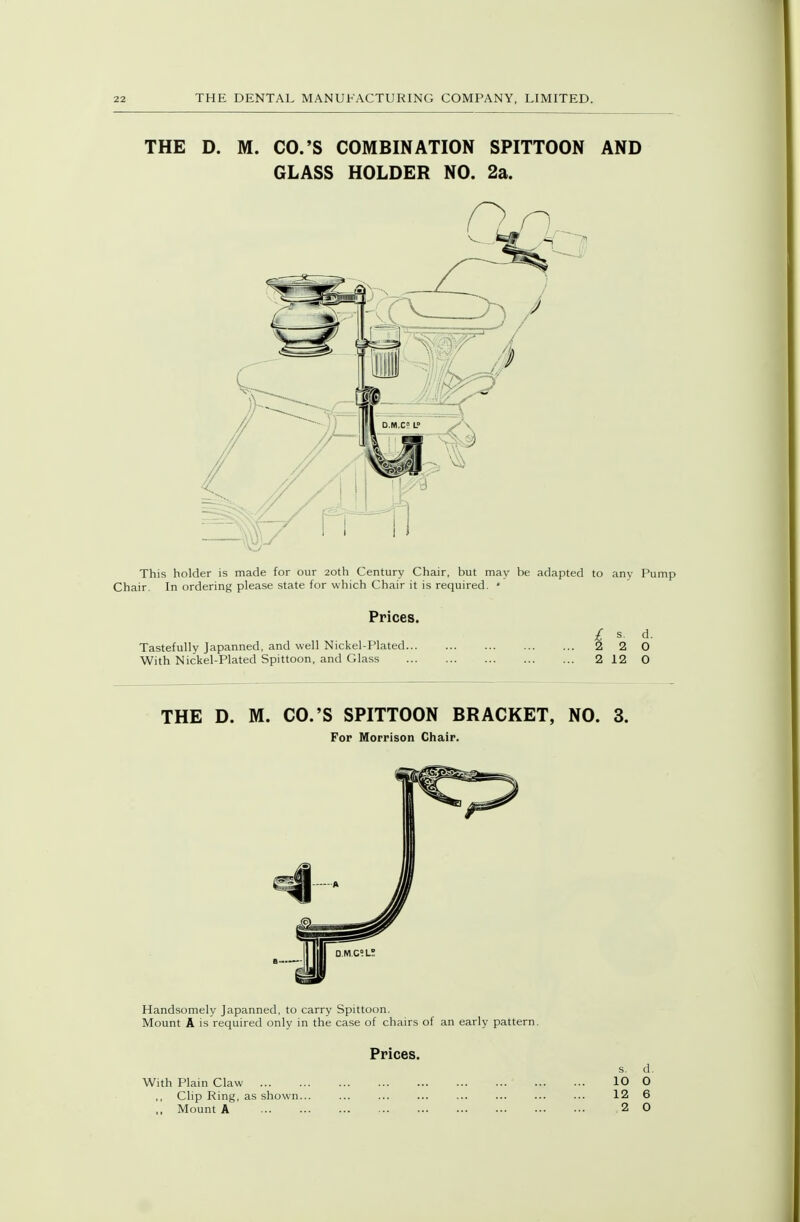 THE D. M. CO.'S COMBINATION SPITTOON AND GLASS HOLDER NO. 2a. This holder is made for our 20th Century Chair, but may be adapted to any Pump Chair. In ordering please state for which Chair it is required. • Prices. / s. d. Tastefully Japanned, and well Nickel-Plated 2 2 0 With Nickel-Plated Spittoon, and Glass 2 12 0 THE D. M. CO.'S SPITTOON BRACKET, NO. 3. For Morrison Chair. q.m.c;l! Handsomely Japanned, to carry Spittoon. Mount A is required only in the case of chairs of an early pattern. Prices. s. d. With Plain Claw 10 O Clip Ring, as shown... ... ... ... ... ... ... ... 12 6 ., Mount A .2 0
