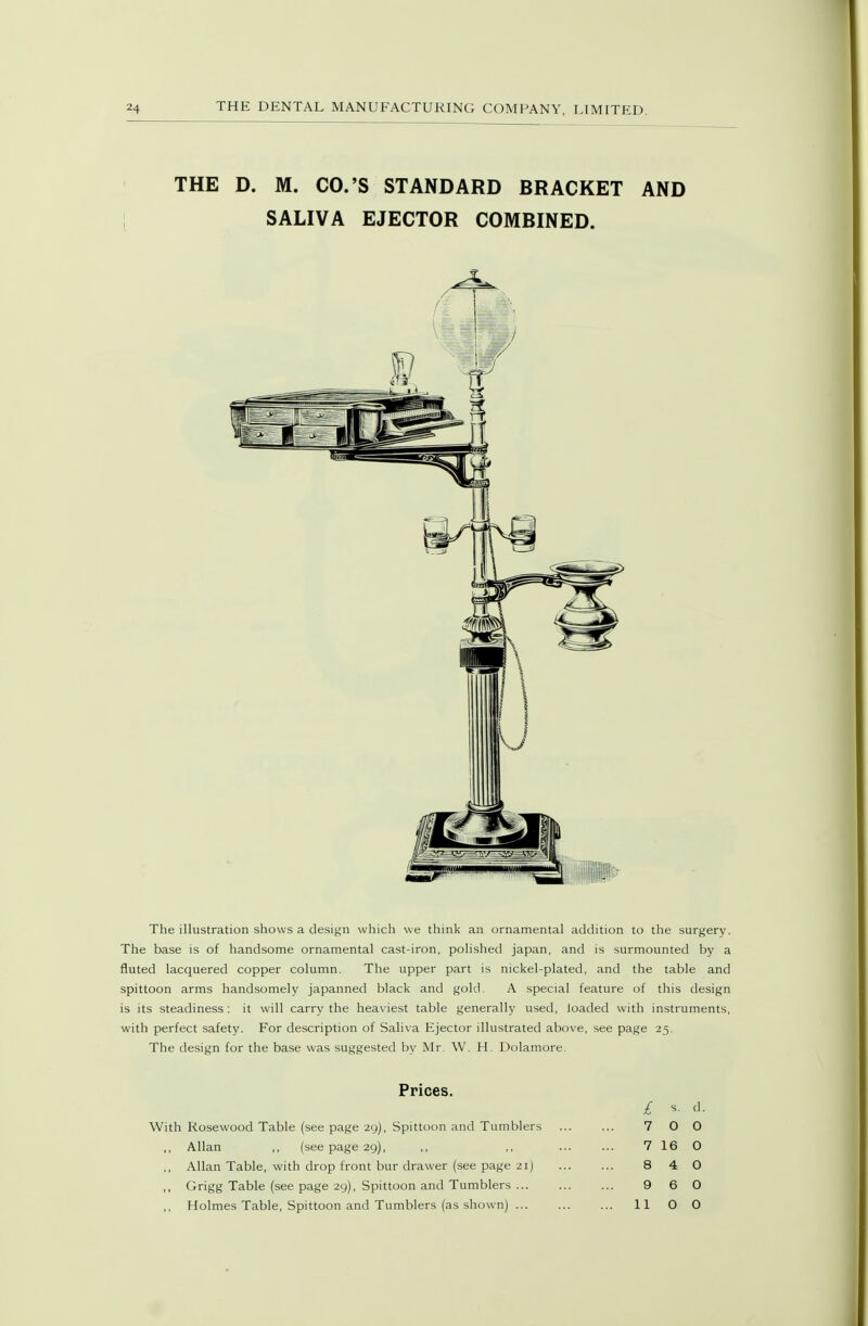 THE D. M. CO.'S STANDARD BRACKET AND SALIVA EJECTOR COMBINED. The illustration shows a design which we think an ornamental addition to the surgery. The base is of handsome ornamental cast-iron, polished japan, and is surmounted by a fluted lacquered copper column. The upper part is nickel-plated, and the table and spittoon arms handsomely japanned black and gold. A special feature of this design is its steadiness: it will carry the heaviest table generally used, loaded with instruments, with perfect safety. For description of Saliva Ejector illustrated above, see page 25. The design for the base was suggested by Mr. W. H. Dolamore. Prices. With Rosewood Table (see page 29), Spittoon and Tumblers Allan ,, (see page 29), ,, Allan Table, with drop front bur drawer (see page 21) ,, Grigg Table (see page 29), Spittoon and Tumblers ... £ 5. d. 7 0 0 7 16 O 8 4 0 9 6 0