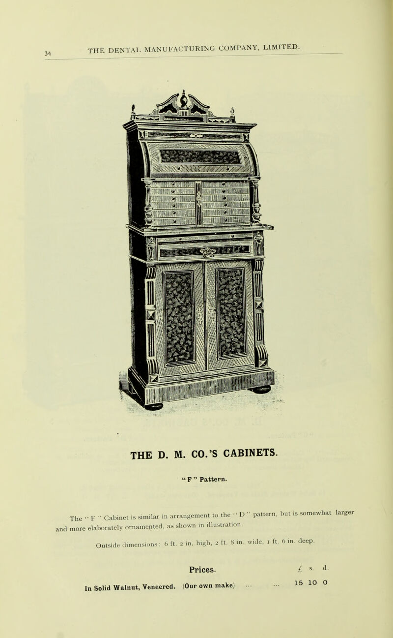 The F ■• Cabinet is similar in arrangement to the D pattern, but is somewhat larger more elaborately ornamented, as shown in illustration. Outs.de dimensions : 6 ft. 2 m. high, 2 ft. 8 m. wide, i ft. 6 m. deep. Prices. In Solid Walnut, Veneered. (Our own make) £ s. d,