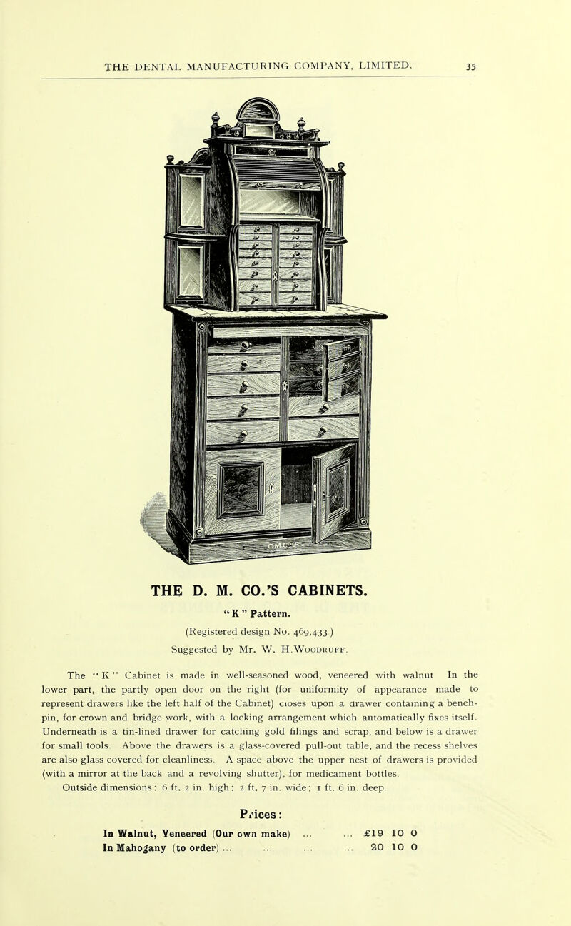THE D. M. CO.'S CABINETS.  K  Pattern. (Registered design No. 469,433 ) Suggested by Mr. W. H.Woodruff. The K Cabinet is made in well-seasoned wood, veneered with walnut In the lower part, the partly open door on the right (for uniformity of appearance made to represent drawers like the left half of the Cabinet) cioses upon a drawer contaming a bench- pin, for crown and bridge work, with a locking arrangement which automatically fixes itself. Underneath is a tin-lined drawer for catching gold filings and scrap, and below is a drawer for small tools. Above the drawers is a glass-covered pull-out table, and the recess shelves are also glass covered for cleanliness. A space above the upper nest of drawers is provided (with a mirror at the back and a revolving shutter), for medicament bottles. Outside dimensions: 6 ft. 2 in. high: 2 ft. 7 in. wide; i ft. 6 in. deep. Prices: In Walnut, Veneered (Our own make) In Mahogany (to order) ... £19 10 O 20 10 O
