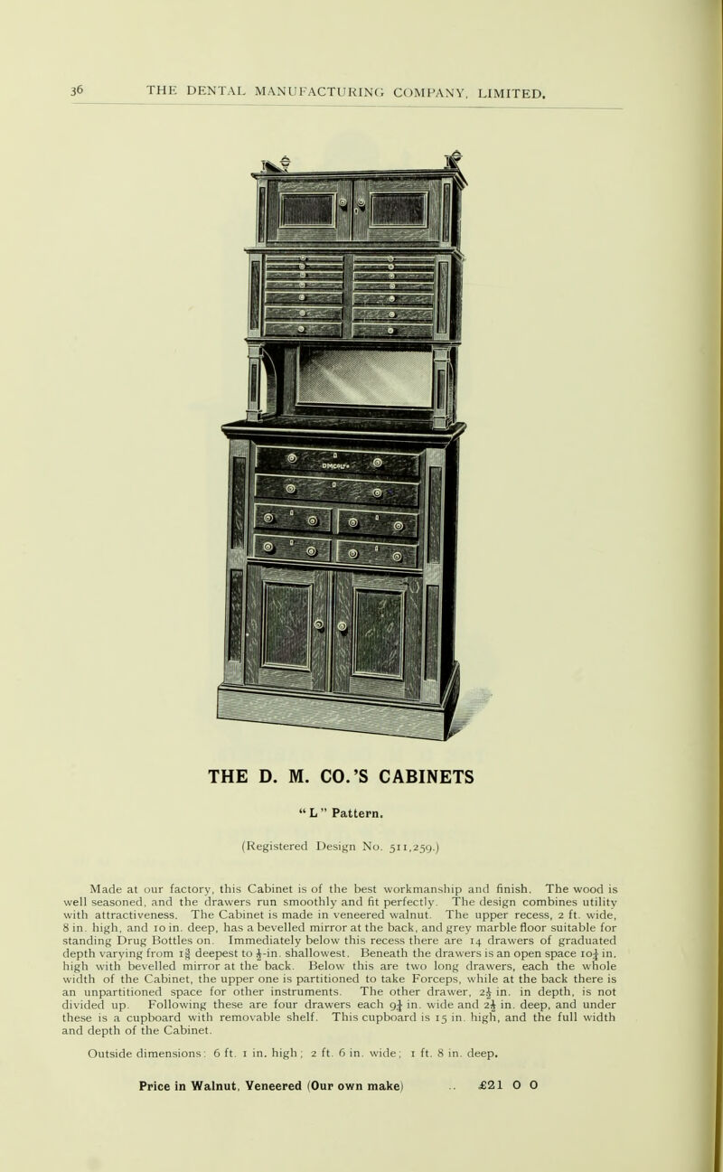THE D. M. CO.'S CABINETS » L  Pattern. (Registered Design No. 511,259.) Made at our factory, this Cabinet is of the best workmanship and finish. The wood is well seasoned, and the drawers run smoothly and fit perfectly. The design combines utility with attractiveness. The Cabinet is made in veneered walnut. The upper recess, 2 ft. wide, 8 in. high, and 10 in. deep, has a bevelled mirror at the back, and grey marble floor suitable for standing Drug Bottles on. Immediately below this recess there are 14 drawers of graduated depth varying from ig deepest to J-in. shallowest. Beneath the drawers is an open space 10^ in. high with bevelled mirror at the back. Below this are two long drawers, each the whole width of the Cabinet, the upper one is partitioned to take Forceps, while at the back there is an unpartitioned space for other instruments. The other drawer, 2j in. in depth, is not divided up. Following these are four drawers each in. wide and 2^ in. deep, and under these is a cupboard with removable shelf. This cupboard is 15 in. high, and the full width and depth of the Cabinet. Outside dimensions: 6 ft. i in. high; 2 ft. 6 in. wide; i ft. 8 in. deep. Price in Walnut, Veneered (Our own make) £21 O O