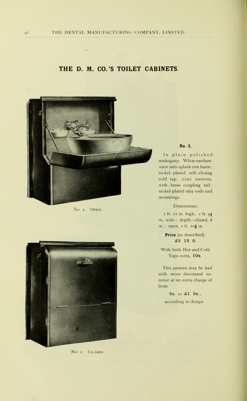 THE D. M. CO.'S TOILET CABINETS No 2. In plain polished mahogany. White earthen- ware anti-splash rim basin; nickel-plated self-closing cold tap; zinc receiver, with brass coupling tail : nickel-plated stay rods and mountings. No. 2. Open. I ft. II in. high; i ft. in. wide ; depth—closed, 8 in. : open, i ft. loj in. Price (as described): £3 15 O. With both Hot and Cold Taps extra, 10s. This pattern may be had with more decorated ex- terior at an extra charge of from 5s. to £1 5s., according to design. No. 2. Closed