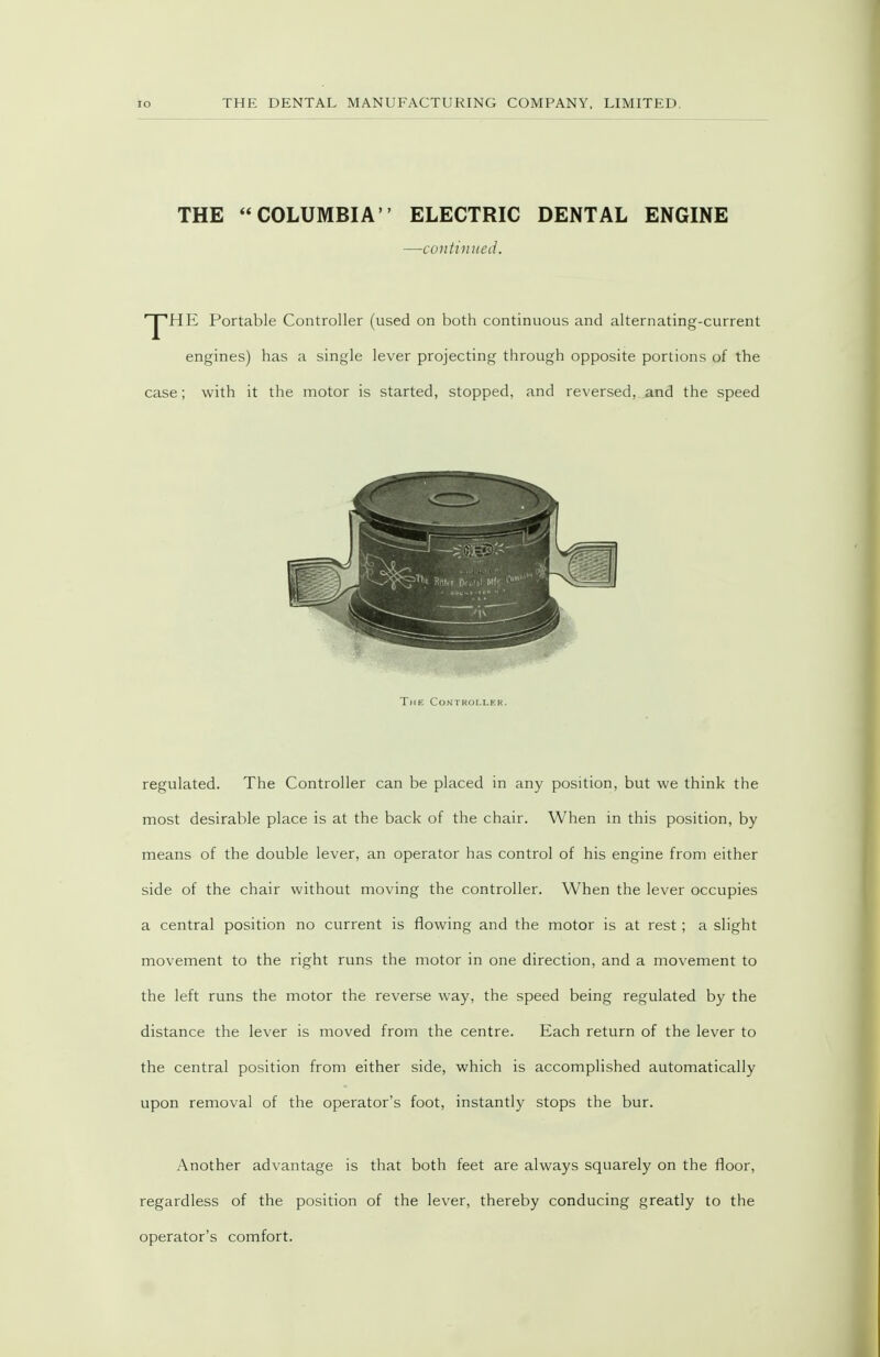 io THE COLUMBIA ELECTRIC DENTAL ENGINE —continued. ■^HE Portable Controller (used on both continuous and alternating-current engines) has a single lever projecting through opposite portions of the case; with it the motor is started, stopped, and reversed, and the speed The Controller. regulated. The Controller can be placed in any position, but we think the most desirable place is at the back of the chair. When in this position, by means of the double lever, an operator has control of his engine from either side of the chair without moving the controller. When the lever occupies a central position no current is flowing and the motor is at rest; a slight movement to the right runs the motor in one direction, and a movement to the left runs the motor the reverse way, the speed being regulated by the distance the lever is moved from the centre. Each return of the lever to the central position from either side, which is accomplished automatically upon removal of the operator's foot, instantly stops the bur. Another advantage is that both feet are always squarely on the floor, regardless of the position of the lever, thereby conducing greatly to the operator's comfort.