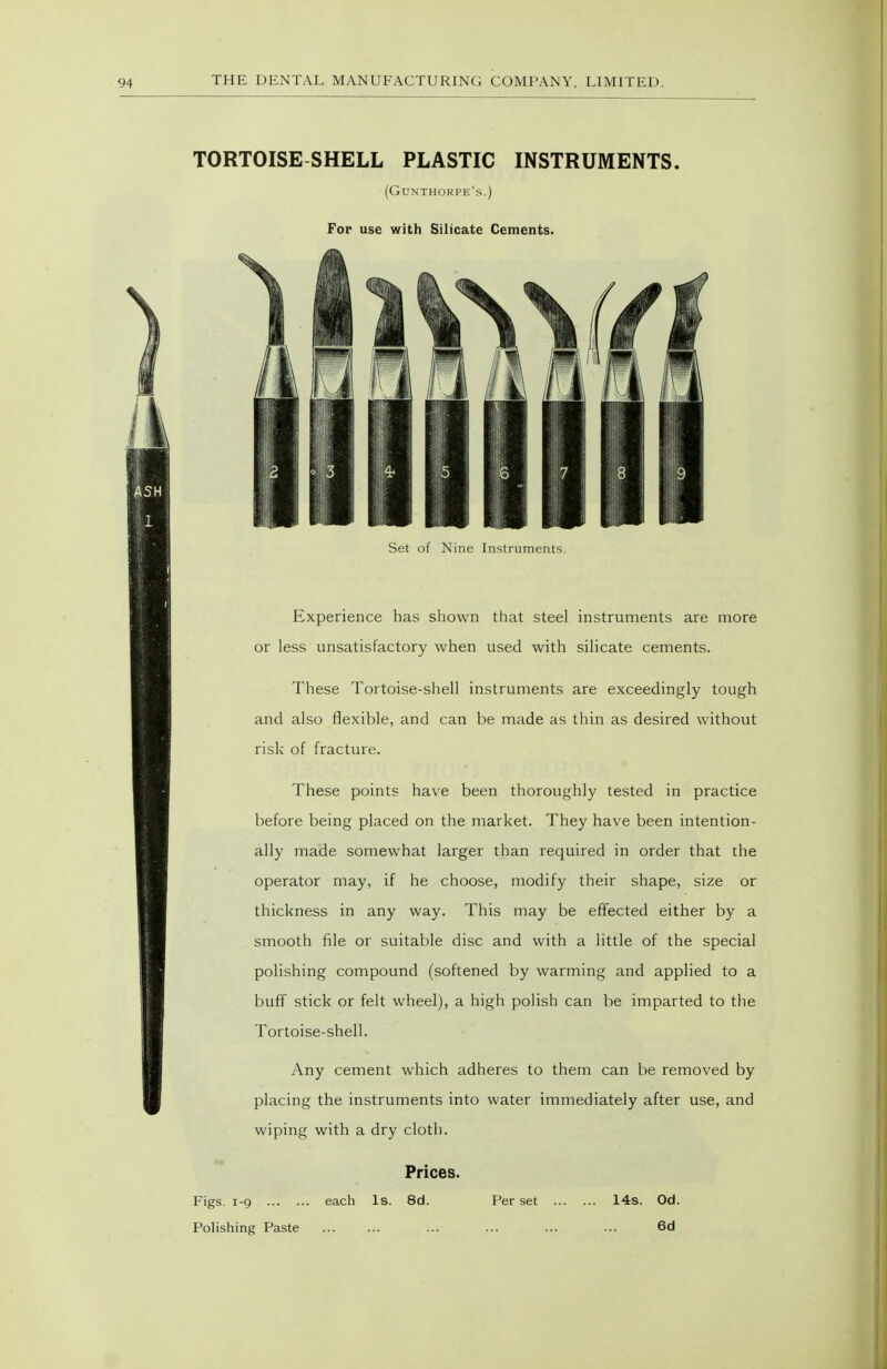 TORTOISE SHELL PLASTIC INSTRUMENTS. (Gunthorpe's.) For use with Silicate Cements. Set of Nine Instruments. Experience has shown that steel instruments are more or less unsatisfactory when used with silicate cements. These Tortoise-shell instruments are exceedingly tough and also flexible, and can be made as thin as desired without risk of fracture. These points have been thoroughly tested in practice before being placed on the market. They have been intention- ally made somewhat larger than required in order that the operator may, if he choose, modify their shape, size or thickness in any way. This may be effected either by a smooth file or suitable disc and with a little of the special polishing compound (softened by warming and applied to a bufT stick or felt wheel), a high polish can be imparted to the Tortoise-shell. Any cement which adheres to them can be removed by placing the instruments into water immediately after use, and wiping with a dry cloth. Prices. Figs. 1-9 each is. 8d. Per set 14s. Od. Polishing Paste ... ... ... ... ... ... 6d