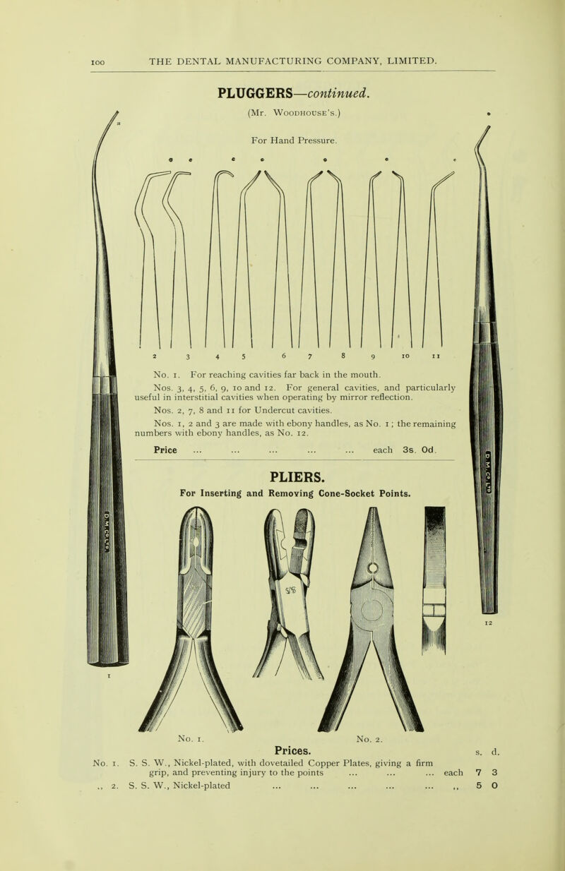 SLUGGERS—continued. (Mr. Woodhouse's.) For Hand Pressure. No. I. For reaching cavities far back in the mouth. Nos. 3, 4, 5, 6, 9, lo and 12. For general cavities, and particularly useful in interstitial cavities when operating by mirror reflection. Nos. 2, 7, 8 and 11 for Undercut cavities. Nos. I, 2 and 3 are made with ebony handles, as No. i; the remaining numbers with ebony handles, as No. 12. Price each 3s. Od. PLIERS. For Inserting and Removing Cone-Socket Points. No. I. No. 2. Prices. No. I. S. S. W., Nickel-plated, with dovetailed Copper Plates, giving a firm grip, and preventing injury to the points ., 2. S. S. W., Nickel-plated each 7 3 5 O
