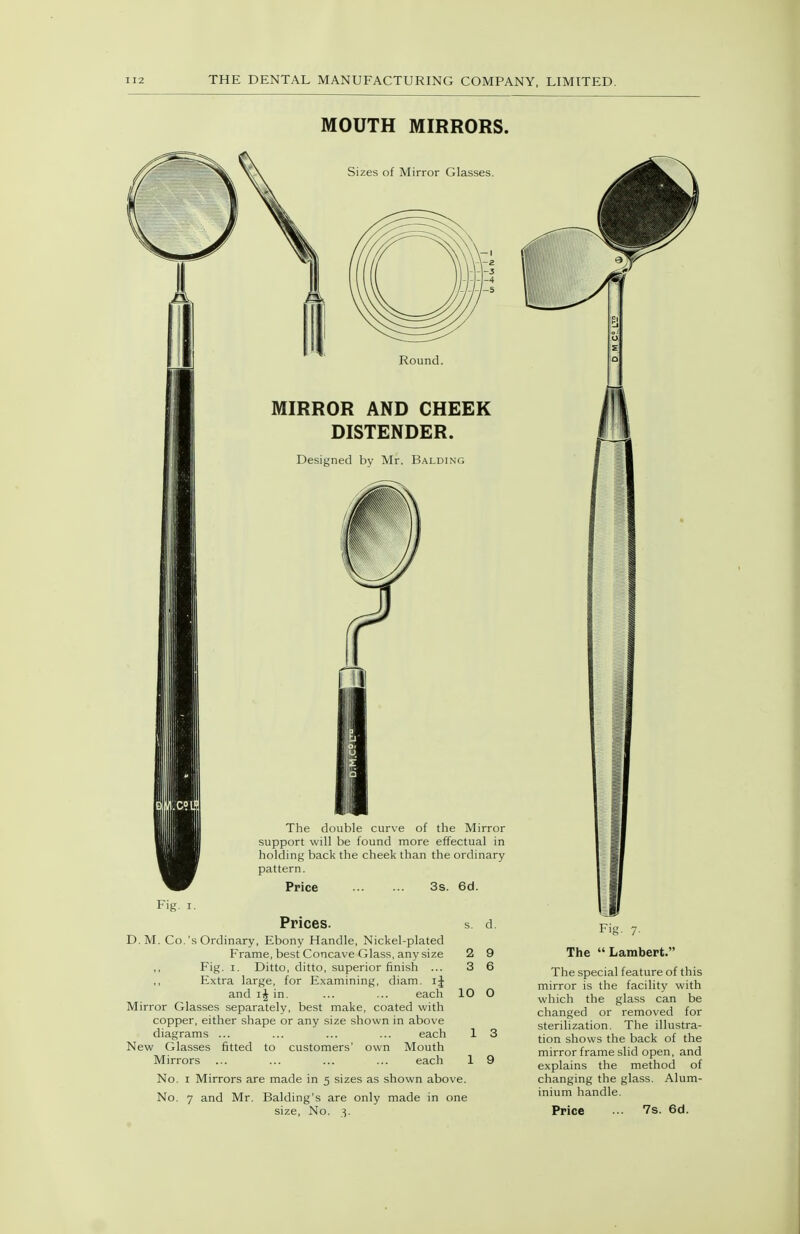 MOUTH MIRRORS. Sizes of Mirror Glasses. Round. MIRROR AND CHEEK DISTENDER. Designed by Mr. Balding The double curve of the Mirror support will be found more effectual in holding back the cheek than the ordinary pattern. Price 3s. 6cl. Fig. I. Prices. s d D.M. Co.'s Ordinary, Ebony Handle, Nickel-plated Frame, best Concave Glass, any size 2 9 Fig. I. Ditto, ditto, superior finish ... 3 6 Extra large, for Examining, diam. ij and in. ... ... each 10 O Mirror Glasses separately, best make, coated with copper, either shape or any size shown in above diagrams ... ... ... ... each 1 3 New Glasses fitted to customers' own Mouth Mirrors ... ... ... ... each 1 9 No. I Mirrors are made in 5 sizes as shown above. No. 7 and Mr. Balding's are only made in one Fig. 7. The Lambert. The special feature of this mirror is the facility with which the glass can be changed or removed for sterilization. The illustra- tion shows the back of the mirror frame slid open, and explains the method of changing the glass. Alum- inium handle.