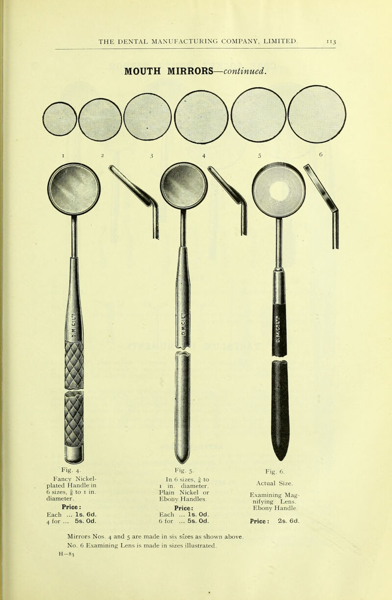 MOUTH MIRRORS—continued. Fig. 4. Fancy Nickel- plated Handle in 6 sizes, s to I in. diameter. Price: Each ... Is. 6d. 4 for ... 5s. Od. In 6 sizes, jj to I in. diameter. Plain Nickel or Ebony Handles. Price: Each ... Is. Od. 6 for ... 5s. Od. Fig. 6. Actual Size. Examining Mag- nifying Lens. Ebony Handle. Price: 2s. 6d. Mirrors Nos. 4 and 5 are made in six sizes as shown above. No. 6 Examining Lens is made in sizes illustrated. H-83