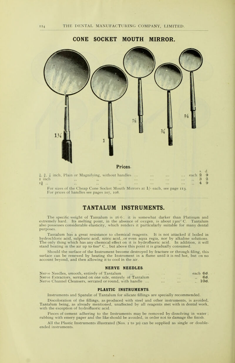 CONE SOCKET MOUTH MIRROR. Prices. s. d. |, J, J inch, I'lain or Magnifying, without handles ... ... ... ... each 2 9 I inch ,, ' ,, ,, ... ... ... 3 2 li ., ,, ,, ., 4 9 For sizes of the Cheap Cone Socket Mouth Mirrors at 1/- each, see page 113. For prices of handles see pages 107, 108. TANTALUM INSTRUMENTS. The specific weight of Tantalum is 16 6 ; it is somewhat darker than Platinum and extremely hard. Its melting point, in the absence of oxygen, is about 2300° C. Tantalum also possesses considerable elasticity, which renders it particularly suitable for many dental purposes. Tantalum has a great resistance to chemical reagents. It is not attacked if boiled in hydrochloric acid, sulphuric acid, nitric acid, or even aqua regia, nor by alkaline solutions. The only thing which has any chemical effect on it is hydrofluoric acid. In addition, it will stand heating in the air up to 600° C, but above this point it is gradually consumed. Should the surface of the Instrument become destroyed by fracture or through filing, this surface can be renewed by heating the Instrument in a flame until it is red hot, but on no account beyond, and then allowing it to cool in the air. NERYE NEEDLES Nerve Needles, smooth, entirely of Tantalum ... . . . . ■.. each 6d. Nerve Extractors, serrated on one side, entirely of Tantalum . . ... ,, 6d. Nerve Channel Cleansers, serrated orround, with handle ... ... ... ,, lOd. PLASTIC INSTRUMENTS Instruments and Spatulae of Tantalum for silicate fillings are specially recommended. Discoloration of the fillings, as produced with steel and other instruments, is avoided, Tantalum being, as already mentioned, unaffected by all reagents met with in dental work, with the exception of hydrofluoric acid. Pieces of cement adhering to the Instruments may be removed by dissolving in water ; rubbing with emery paper and the like should be avoided, in order not to damage the finish. All the Plastic Instruments illustrated (Nos. i to 30) can be supplied as single or double- ended instruments.