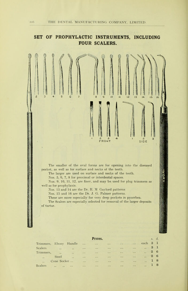 SET OF PROPHYLACTIC INSTRUMENTS, INCLUDING FOUR SCALERS. e 3 SIDE The smaller of the oval fonns are for opening into the diseased pocket, as well as for surface and necks of the teeth. The larger are used on surface and necks of the teeth. Nos. 5, B, 7, 8 for proximal or interdental spaces. Nos. 9, 10, 11, 12, are finer, and may be used for plug trimmers as well as for prophylaxis. Nos. 13 and 14 are the Dr. R. M Gay lord patterns Nos. 15 and 16 are the Dr. J. G. Palmer patterns. These are more especially for very deep pockets in pyorrhea. The Scalers are especially selected for removal of the larger deposits of tartar. Prices. Trimmers, Ebony Handle Scalers Trimmers, ,, Steel Cone Socket ... Scalers ,, each