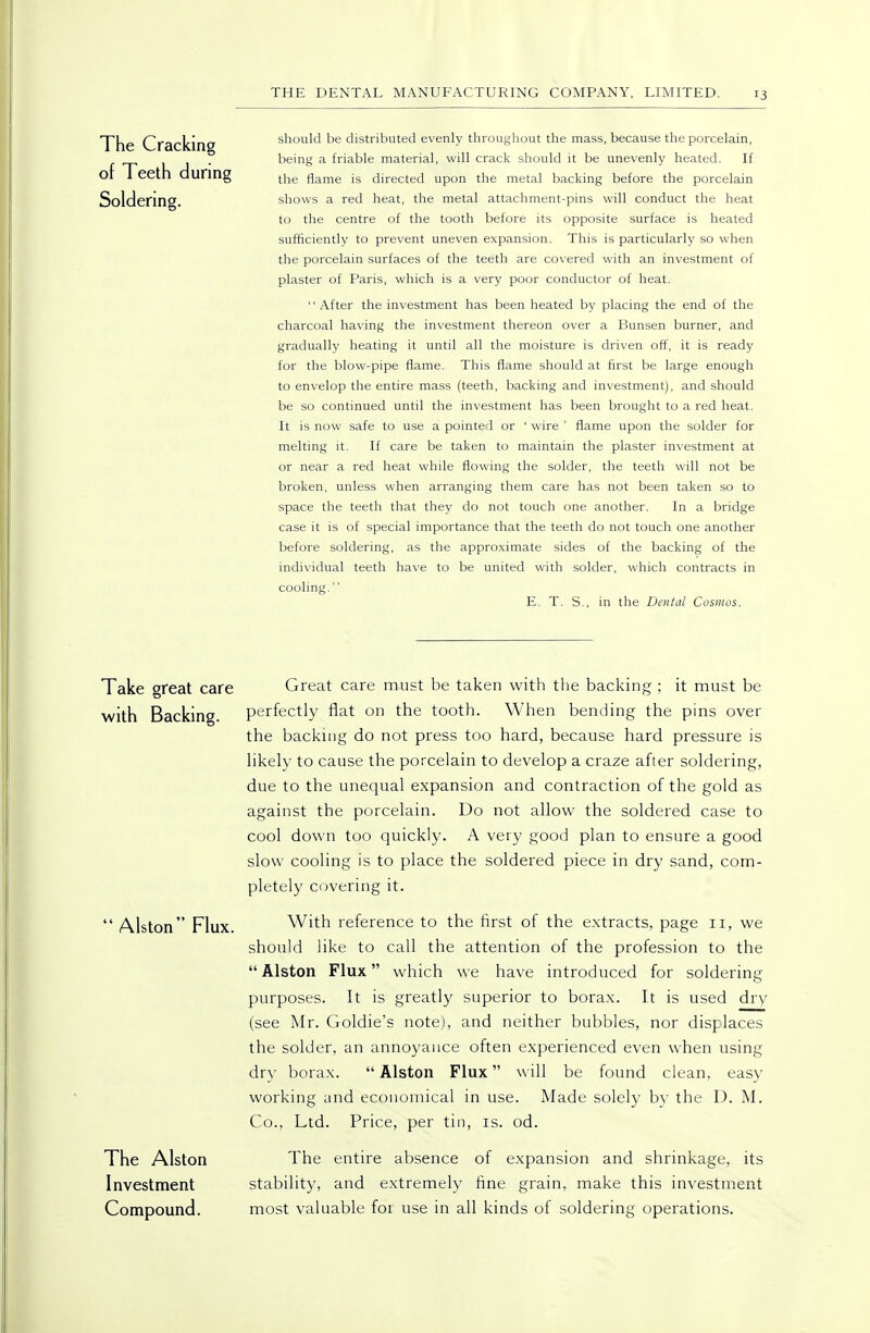 The Cracking should be distributed evenly throughout the mass, because the porcelain, II- being a friable material, will crack should it be unevenly heated. If or 1 eetn during ^.^^^ flame is directed upon the metal backing before the porcelain Soldering. shows a red heat, the metal attachment-pins will conduct the heat to the centre of the tooth before its opposite surface is heated sufficiently to prevent uneven expansion. This is particularly so when the porcelain surfaces of the teeth are covered with an investment of plaster of Paris, which is a very poor conductor of heat. '' After the investment has been heated by placing the end of the charcoal having the investment thereon over a Bunsen burner, and gradually heating it until all the moisture is driven off, it is ready for the blow-pipe flame. This flame should at first be large enough to en\-elop the entire mass (teeth, backing and investment), and should be so continued until the investment has been brought to a red heat. It is now safe to use a pointed or ' wire ' flame upon the solder for melting it. If care be taken to maintain the plaster investment at or near a red heat while flowing the solder, the teeth will not be broken, unless when arranging them care has not been taken so to space the teeth that they do not touch one another. In a bridge case it is of special importance that the teeth do not touch one another before soldering, as the appro.ximate sides of the backing of the individual teeth have to be united with solder, which contracts in cooling. E. T. S., in the Dental Cosmos. Take great care Great care must be taken with the backing ; it must be with Backing perfectly flat on the tooth. When bending the pins over the backing do not press too hard, because hard pressure is hkely to cause the porcelain to develop a craze after soldering, due to the unequal expansion and contraction of the gold as against the porcelain. Do not allow the soldered case to cool down too quickly. A very good plan to ensure a good slow cooling is to place the soldered piece in dry sand, com- pletely covering it.  Alston Flux. With reference to the first of the extracts, page ii, we should like to call the attention of the profession to the Alston Flux which we have introduced for soldering purposes. It is greatly superior to borax. It is used dry (see Mr. Goldie's note), and neither bubbles, nor displaces the solder, an annoyance often experienced even when using dry borax.  Alston Flux will be found clean, easy working and economical in use. Made solely by the D. M. Co., Ltd. Price, per tin, is. od. The Alston The entire absence of expansion and shrinkage, its Investment stability, and extremely fine grain, make this investment Compound. most valuable foi use in all kinds of soldering operations.