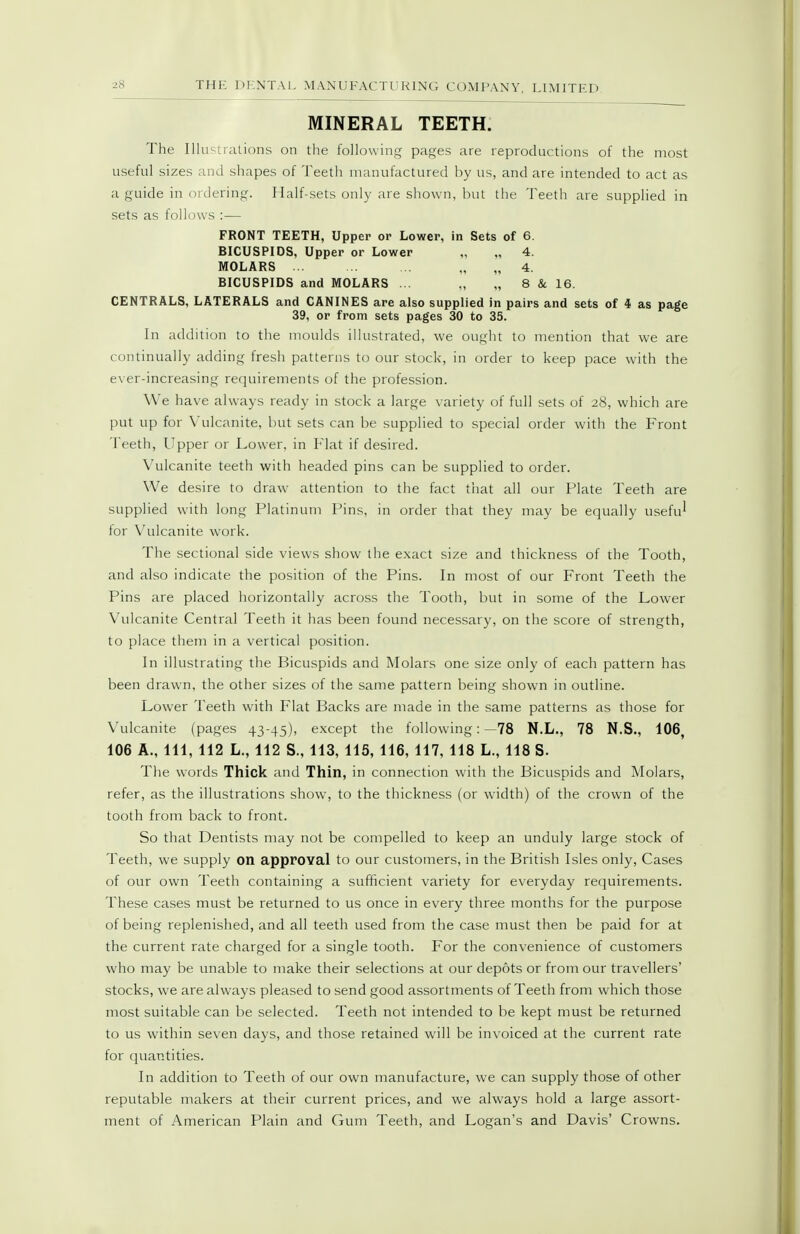 MINERAL TEETH. The Illuminations on tlie following pages are reproductions of the most useful sizes and shapes of Teeth manufactured by us, and are intended to act as a guide in ordering. Half-sets only are shown, but the Teeth are supplied in sets as follows :— FRONT TEETH, Upper or Lower, in Sets of 6. BICUSPIDS, Upper or Lower „ „ 4. MOLARS ... . . „ 4. BICUSPIDS and MOLARS ... „ „ 8 & 16. CENTRALS, LATERALS and CANINES are also supplied in pairs and sets of 4 as page 39, or from sets pages 30 to 35. In addition to the moulds illustrated, we ought to mention that we are continually adding fresh patterns to our stock, in order to keep pace with the ever-increasing requirements of the profession. We have always ready in stock a large variety of full sets of 28, which are put up for Vulcanite, but sets can be supplied to special order with the Front Teeth, Upper or Lower, in V\a.t if desired. Vulcanite teeth with headed pins can be supplied to order. We desire to draw attention to the fact that all our Plate Teeth are supplied with long Platinum Pins, in order that they may be equally usefu^ for Vulcanite work. The sectional side views show the exact size and thickness of the Tooth, and also indicate the position of the Pins. In most of our Front Teeth the Pins are placed horizontally across the Tooth, but in some of the Lower Vulcanite Central Teeth it has been found necessary, on the score of strength, to place them in a vertical position. In illustrating the Bicuspids and Molars one size only of each pattern has been drawn, the other sizes of the same pattern being shown in outline. Lower Teeth with Flat Backs are made in the same patterns as those for Vulcanite (pages 43-45), except the following: —78 N.L., 78 N.S., 106 106 A., Ill, 112 L., 112 S., 113, 115, 116, 117, 118 L., 118 S. The words Thick and Thin, in connection with the Bicuspids and Molars, refer, as the illustrations show, to the thickness (or width) of the crown of the tooth from back to front. So that Dentists may not be compelled to keep an unduly large stock of Teeth, we supply on approval to our customers, in the British Isles only, Cases of our own Teeth containing a sufficient variety for everyday requirements. These cases must be returned to us once in every three months for the purpose of being replenished, and all teeth used from the case must then be paid for at the current rate charged for a single tooth. For the convenience of customers who may be unable to make their selections at our depots or from our travellers' stocks, we are always pleased to send good assortments of Teeth from which those most suitable can be selected. Teeth not intended to be kept must be returned to us within seven days, and those retained will be invoiced at the current rate for quantities. In addition to Teeth of our own manufacture, we can supply those of other reputable makers at their current prices, and we always hold a large assort- ment of American Plain and Gum Teeth, and Logan's and Davis' Crowns.