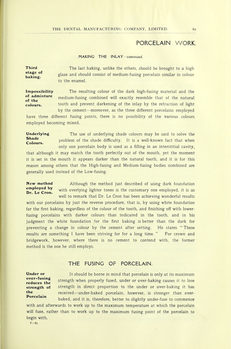 PORCELAIN WORK. MAKING THE INLAY-condnued. Third The last baking, unlike the others, should be brought to a high stage of baking. glaze and should consist of medium-fusing porcelain similar in colour to the enamel. Impossibility The resulting colour of the dark high-fusing material and the of admixture medium-fusing combined will exactly resemble that of the natural of the ^ ^ colours. tooth and prevent darkening of the inlay by the refraction of light by the cement—moreover, as the three different porcelains employed have three different fusing points, there is no possibility of the various colours employed becoming mixed. Underlying The use of underlying shade colou.rs may be said to solve the Shade problem of the shade difficulty. It is a well-known fact that when Colours. only one porcelain body is used as a filling in an interstitial cavity, that although it may match the tooth perfectly out of the mouth, yet the moment it is set in the mouth it appears darker than the natural tooth, and it is for this reason among others that the High-fusing and Medium-fusing bodies combined are generally used instead of the Low-fusing. New method Although the method just described of using dark foundation DT^LtTcrorT ^'^^ overlying lighter tones is the customary one employed, it is as well to remark that Dr. Le Cron has been achieving wonderful results with our porcelains by just the reverse procedure, that is, by using white foundation for the first baking, regardless of the colour of the tooth, and finishing off with lower- fusing porcelains with darker colours than indicated in the tooth, and in his judgment the white foundation ^or the first baking is better than the dark for preventing a change in colour by the cement after setting. He states  These results are something 1 have been striving for for a long time.  For crown and bridgework, however, where there is no cement to contend with, the former method is the one he still employs. THE FUSING OF PORCELAIN. Under or over-fusing reduces the strength of the Porcelain It should be borne in mind that porcelain is only at its maximum strength when properly fused, under or over-baking causes it to lose strength in direct proportion to the under or over-baking it has received—under-baked porcelain, however, is stronger than over- baked, and it is, therefore, better to slightly under-fuse to commence with and afterwards to work up to the maximum temperature at which the porcelain will fuse, rather than to work up to the maximum fusing point of the porcelain to begin with. F-85
