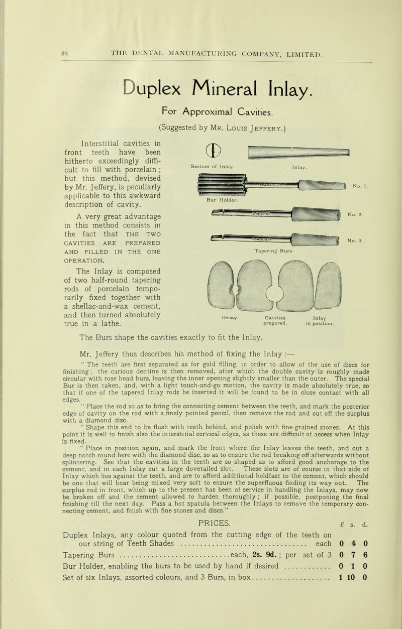 Section of Inlay No. 1. Tapering Burs. Duplex Mineral Inlay. For Approximal Cavities. (Suggested by Mr. Louis Jeffery.) Interstitial cavities in front teeth have been hitherto exceedingly diffi- cult to fill with porcelain ; but this method, devised by Mr. Jeffery, is peculiarly applicable to this awkward description of cavity. A very great advantage in this method consists in the fact that the two CAVITIES are prepared AND FILLED IN THE ONE OPERATION. The Inlay is composed of two half-round tapering rods of porcelain tempo- rarily fixed together with a shellac-and-wax cement, and then turned absolutely true in a lathe. The Burs shape the cavities exactly to fit the Inlay. Mr. Jeffery thus describes his method of fixing the Inlay :—  The teeth are first separated as for gold filling, in order to allow of the use of discs for finishing ; the carious dentine is then removed, after which the double cavity is roughly made circular with rose head burs, leaving the inner opening slightly smaller than the outer. The special Bur is then taken, and, with a light touch-and-go motion, the cavity is made absolutely true, so that if one of the tapered Inlay rods be inserted it will be found to be in close contact with all edges.  Place the rod so as to bring the connecting cement between the teeth, and mark the posterior edge of cavity on the rod with a finely pointed pencil, then remove the rod and cut off the surplus with a diamond disc.  Shape this end to be flush with teeth behind, and polish with fine-grained stones. At this point it is well to finish also the interstitial cervical edges, as these are difficult of access when Inlay is fixed.  Place in position again, and mark the front where the Inlay leaves the teeth, and cut a deep notch round here with the diamond disc, so as to ensure the rod breaking off afterwards without splintering. See that the cavities in the teeth are so shaped as to afford good anchorage to the cement, and in each Inlay cut a large dovetailed slot. These slots are of course in that side of Inlay which lies against the teeth, and are to afford additional holdfast to the cement, which should be one that will bear being mixed very soft to ensure the superfluous finding its way out. The surplus rod in front, which up to the present has been of service in handling the Inlays, may now be broken off and the cement allowed to harden thoroughly ; if possible, postponing the final finishing till the next day. Pass a hot spatula between the Inlays to remove the temporary con- necting cement, and finish with fine stones and discs. PRICES. £ s. d. Duplex Inlays, any colour quoted from the cutting edge of the teeth on our string of Teeth Shades each 0 4 Tapering Burs each, 2s. 9d. ; per set of 3 0 7 Bur Holder, enabling the burs to be used by hand if desired 0 1 Set of six Inlays, assorted colours, and 3 Burs, in box 1 10