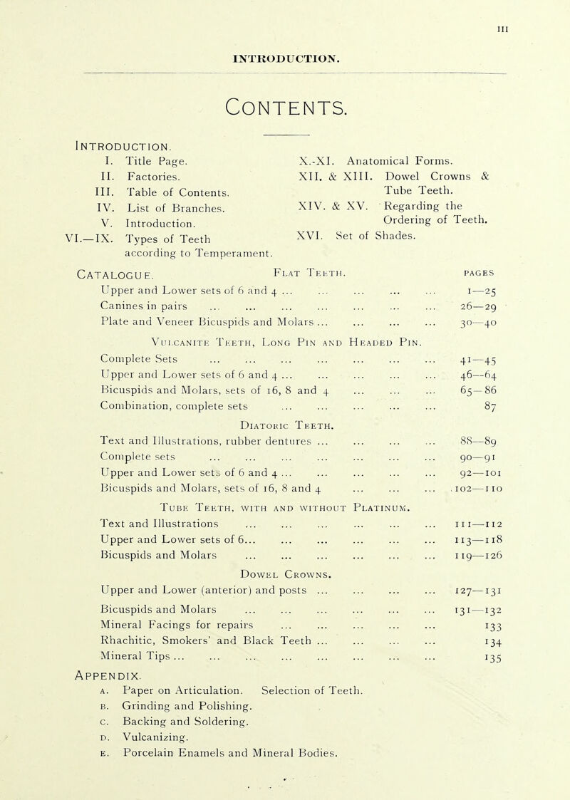 INTRODUCTION. Contents. Introduction. I. Title Page. X.-XI. Anatomical Forms. II. Factories. XII. & XIII. Dowel Crowns & III. Table of Contents. Tube Teeth. IV. List of Branches. XIV. & XV. Regarding the V. Introduction. Ordering of Teeth. VI.—IX. Types of Teeth XVI. Set of Shades. according to Temperament. Catalogue. Flat Teuth. pages Upper and Lower sets of 6 and 4 ... ... ... ... ... i—25 Canines in pairs ... ... ... ... ... ... ... 26—29 Plate and Veneer Bicuspids and Molars ... ... ... ... 30—40 Vulcanite Teeth, Long Pin and Headed Pin. Complete Sets ... ... ... ... ... ... ... 41—45 Upper and Lower sets of 6 and 4 ... ... ... ... ... 46—64 Bicuspids and Molars, sets of 16, 8 and 4 ... ... ... 65—86 Combination, complete sets ... ... ... ... ... 87 Diatoric Teeth. Te.xt and Illustrations, rubber dentures ... ... ... ... 88—89 Complete sets ... ... ... ... ... ... ... 90—gi Upper and Lower set^ of 6 and 4 ... ... ... ... ... 92—loi Bicuspids and Molars, sets of 16, 8 and 4 ... ... ... 102—iio Tube Teeth, with and without Platinum. Text and Illustrations ... ... ... ... ... ... iii—^112 Upper and Lower sets of 6... ... ... ... ... ... 113—118 Bicuspids and Molars ... ... ... ... ... ... 119—126 Dowel Crowns. Upper and Lower (anterior) and posts ... ... ... ... 127—131 Bicuspids and Molars ... ... ... ... ... ... 131 —132 Mineral Facings for repairs ... ... ... ... ... 133 Rhachitic, Smokers' and Black Teeth ... ... ... ... 134 Mineral Tips ... ... ... ... ... ... ... ... 135 Appendix. A. Paper on Articulation. Selection of Teeth. B. Grinding and Polishing, c. Backing and Soldering. D. Vulcanizing. E. Porcelain Enamels and Mineral Bodies.