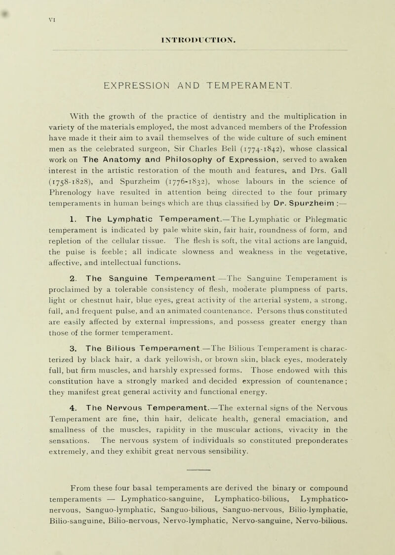 INTKODUCTION. EXPRESSION AND TEMPERAMENT. With the growth of the practice of dentistry and the multiplication in variety of the materials employed, the most advanced members of the Profession have made it their aim to avail themselves of the wide culture of such eminent men as the celebrated surgeon, Sir Charles Bell (1774-1842), whose classical work on The Anatomy and Philosophy of Expression, served to awaken interest in the artistic restoration of the mouth and features, and Drs. Gall (1758-1828), and Spurzheim (1776-1832), whose labours in the science of Phrenology have resulted in attention being directed to the four primary temperaments in human beings which are thus classified by Dr. Spurzheim :— 1. The Lymphatic Temperament.—The Lymphatic or Phlegmatic temperament is indicated by pale white skin, fair hair, roundness of form, and repletion of the cellular tissue. The flesh is soft, the vital actions are languid, the pulse is feeble; all indicate slowness and weakness in the vegetative, affective, and mtellectual functions. 2. The Sanguine Temperament—The Sanguine Temperament is proclaimed by a tolerable consistency of flesh, moderate plumpness of parts, light or chestnut hair, blue eyes, great activity of the arterial system, a strong, full, and frequent pulse, and an animated countenance. Persons thus constituted are easily affected by external impressions, and possess greater energy than those of the former temperament. 3. The Bilious Temperament.—The Bilious Temperament is charac- terized by black hair, a dark yellowish, or brown skin, black eyes, moderately full, but firm muscles, and harshly expressed forms. Those endowed with this constitution have a strongly marked and decided expression of countenance ; they manifest great general activity and functional energy. 4. The Nervous Temperament.—The external signs of the Nervous Temperament are fine, thin hair, delicate health, general emaciation, and smallness of the muscles, rapidity in the muscular actions, vivacity in the sensations. The nervous system of individuals so constituted preponderates extremely, and they exhibit great nervous sensibility. From these four basal temperaments are derived the binary or compound temperaments — Lymphatico-sanguine, Lymphatico-bilious, Lymphatico- nervous, Sanguo-lymphatic, Sanguo-bilious, Sanguo-nervous, Bilio-lymphatic, Bilio-sanguine, Bilio-nervous, Nervo-lymphatic, Nervo-sanguine, Nervo-bilious.
