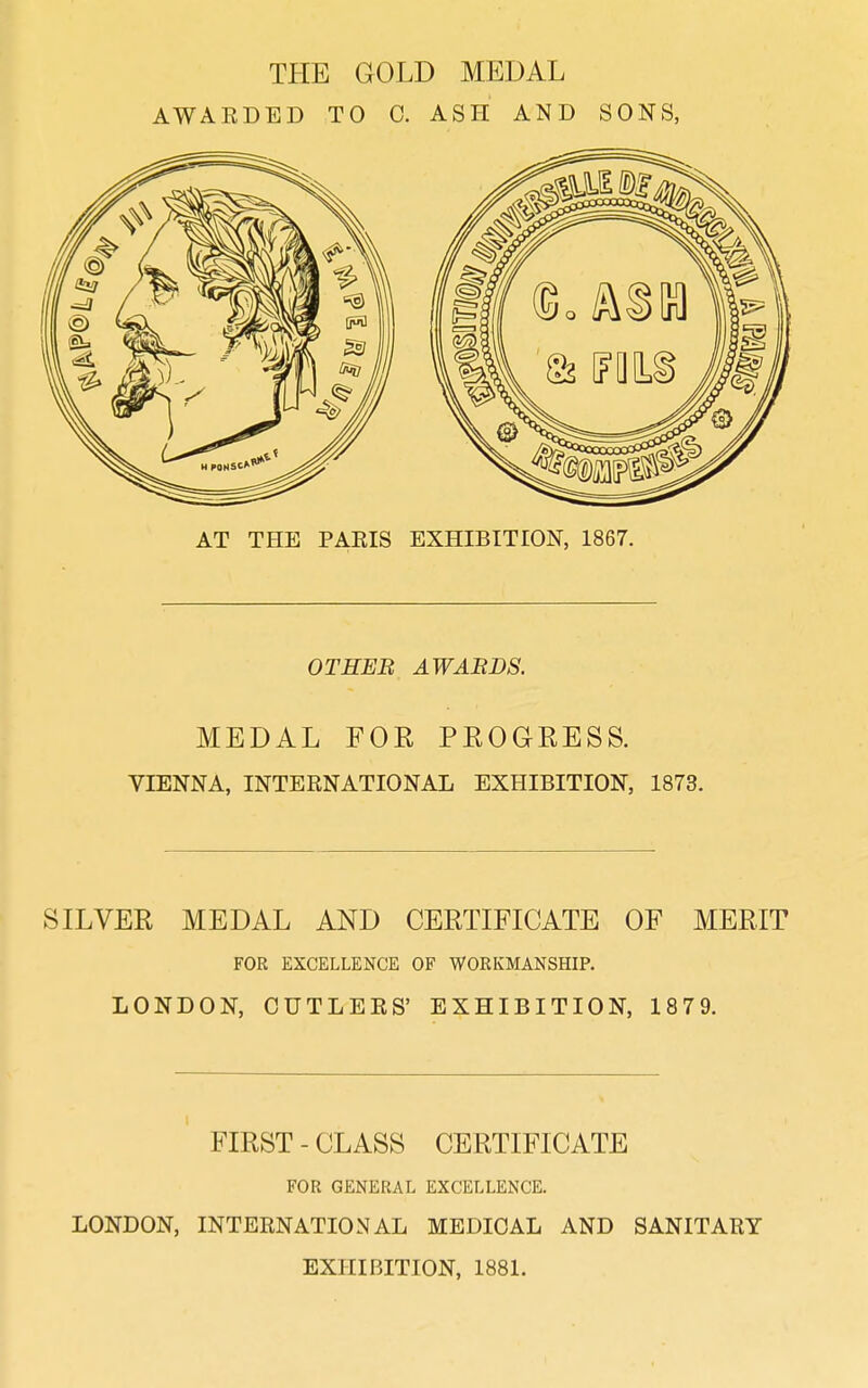 THE GOLD MEDAL AWARDED TO C. ASH AND SONS, AT THE PAEIS EXHIBITION, 1867. OTHER AWABDS. MEDAL FOR PROGRESS. VIENNA, INTERNATIONAL EXHIBITION, 1873. SILVER MEDAL AND CERTIFICATE OF MERIT FOR EXCELLENCE OF WORKMANSHIP. LONDON, CUTLERS' EXHIBITION, 1879. FIRST - CLASS CERTIFICATE FOR GENERAL EXCELLENCE. LONDON, INTERNATIONAL MEDICAL AND SANITARY EXHIBITION, 1881.