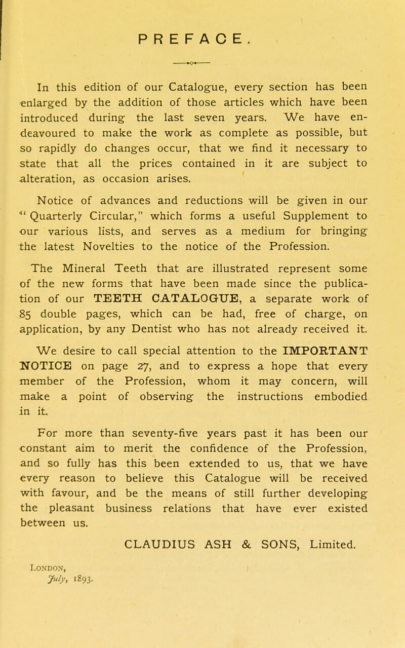 PREFACE In this edition of our Catalogue, every section has been ■enlarged by the addition of those articles which have been introduced during the last seven years. We have en- deavoured to make the work as complete as possible, but so rapidly do changes occur, that we find it necessary to state that all the prices contained in it are subject to alteration, as occasion arises. ' Notice of advances and reductions will be given in our Quarterly Circular, which forms a useful Supplement to our various lists, and serves as a medium for bringing the latest Novelties to the notice of the Profession. The Mineral Teeth that are illustrated represent some of the new forms that have been made since the publica- tion of our TEETH CATALOGUE, a separate work of 85 double pages, which can be had, free of charge, on application, by any Dentist who has not already received it. We desire to call special attention to the IMPORTANT NOTICE on page 27, and to express a hope that every member of the Profession, whom it may concern, will make a point of observing the instructions embodied in it. For more than seventy-five years past it has been our constant aim to merit the confidence of the Profession, and so fully has this been extended to us, that we have every reason to believe this Catalogue will be received with favour, and be the means of still further developing the pleasant business relations that have ever existed between us. CLAUDIUS ASH & SONS, Limited. London, 1893.