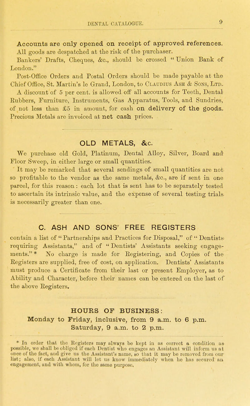 Accounts are only opened on receipt of approved references. All goods are despatclied at the risk of the purchaser. Bankers' Drafts, Cheques, &c., should be crossed  Union Bank of London. Post-Office Orders and Postal Orders should be made payable at the Chief Office, St. Martin's le Grand, London, to Claudius Ash & Sons, Ltd. A discount of 5 per cent, is allowed off all accounts for Teeth, Dental Eubbers, Furniture, Instruments, Gas Apparatus, Tools, and Sundries, of not less than £5 in amount, for cash on delivery of the goods.. Precious Metals are invoiced at net cash prices. OLD METALS, &c. We purchase old Gold, Platinum, Dental Alloy, Silver, Board and Floor Sweep, in either large or small quantities. ' It may be reniarked that several sendings of small quantities are not so profitable to the vendor as the same metals, &c., are if sent in one parcel, for this reason: each lot that is sent has to be separately tested to ascertain its intrinsic value, and the expense of several testing trials, is necessarily greater than one. C. ASH AND SONS' FREE REGISTERS contain a list of  Partnerships and Practices for Disposal, of  Dentists- requiring Assistants, and of  Dentists' Assistants seeking engage- ments. * No charge is made for Eegistering, and Copies of the Registers are supplied, free of cost, on application. Dentists' Assistants must produce a Certificate from their last or present Employer, as to Ability and Charactei, before their names can be entered on the last of the above Registers. HOURS OF BUSINESS: Monday to Friday, inclusive, from 9 a.m. to 6 p.m. Saturday, 9 a.m. to 2 p.m. * In order that the Eegistera may olways be kept in as correct a condltiou as- possible, we shall be obliged if each Dentist who engages an Assistant will inform us at oDce of the fact, and give ns the Assistant's name, bo tliat it may be removed from our list; also, if each Assistant will let ns know immediately when he has secured au engagement, and with whom, for tlie same purpose.