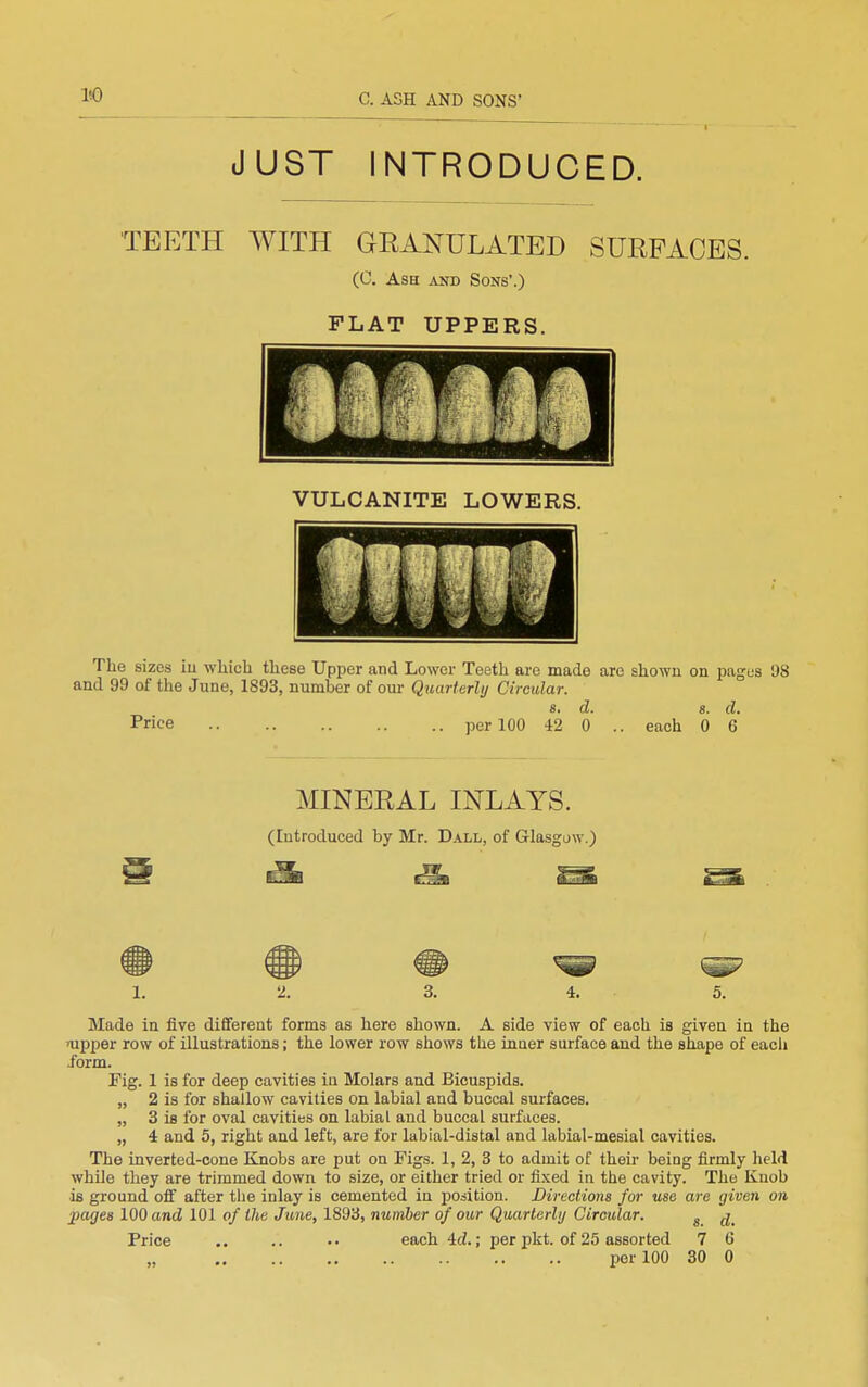 JUST INTRODUCED. TEETH WITH GRANULATED SURFACES. (C. Ash and Sons'.) FLAT UPPERS. VULCANITE LOWERS. The sizes iu which these Upper and Lower Teeth are made are shown on pages 98 and 99 of the June, 1893, number of our Quurterhj Circular. a. d. s. d. Price per 100 42 0 .. each 0 6 MINERAL INLAYS. (lutroduced by Mr. Dall, of Glasgow.) t^^8 t^^B ^^^^ SntSft 1. 2. 3. 4. 5. Made in five diflferent forms as here shown. A side view of each is given in the nipper row of illustrations; the lower row shows the inner surface and the shape of eacli .form. Fig. 1 is for deep cavities in Molars and Bicuspids. „ 2 is for shallow cavities on labial and buccal surfaces. „ 3 is for oval cavities on labial and buccal surfaces. „ 4 and 5, right and left, are for labial-distal and labial-mesial cavities. The inverted-cone Knobs are put on Figs. 1, 2, 3 to admit of their being firmly held while they are trimmed down to size, or either tried or fixed in the cavity. The Knob is ground o£f after the inlay is cemented in position. Directions for use are given on j)arjes 100 and 101 of the June, 1893, number of our Quarterly Circular. ^ Price ,. .. each4d.; per pkt. of 25 assorted 7 6 per 100 30 0