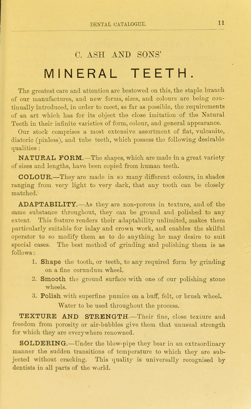 C. ASH AND SONS' MINERAL TEETH. The greatest care and attention are bestowed on tMs, tlie staj)le branch of our manufactures, and new forms, sizes, and colours are being con- tinually introduced, in order to meet, as far as possible, the requirements of an art which has for its object the close imitation of the Natural Teeth in their infinite varieties of form, colour, and general appearance. Our stock comprises a most extensive assortment of flat, vulcanite, diatoric (pinless), and tube teeth, which possess the following desirable qualities : NATURAL FORM.—The shapes, which are made in a great variety of sizes and lengths, have been copied from human teeth. COLOUR.—They are made in so many different colours, in shades ranging from very light to very dark, that any tooth can be closely matched. ADAPTABILITY.—As they are non-porous in texture, and of the same substance throughout, they can be ground and polished to any extent. This feature renders their adaj)tability unlimited, makes them particularly suitable for inlay and crown work, and enables the skilful operator to so modify them as to do anything he may desire to suit special cases. The best method of grinding and polishing them is as follows: 1. Shape the tooth, or teeth, to any required form by grinding on a fine corundum wheel. 2. Smooth, the ground surface with one of our polishing stone wheels. 3. Polish with superfine pumice on a buff, felt, or brush wheel. Water to be used throughout the process. TEXTURE AND STRENGTH—Their fine, close texture and freedom from porosity or air-bubbles give them that unusual strength for which they are everywhere renowned. SOLDERING.—Under the blow-pipe they bear in an extraordinary manner the sudden transitions of temperature to which they are sub- jected without cracking. This quality is universally recognised by dentists in all parts of the world.